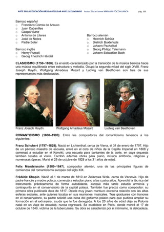 ARTE EN LA EDUCACIÓN BÁSICA REGULAR NIVEL SECUNDARIO Autor: Oscar Jaime MAMANI POCOHUANCA pág. 263
Barroco español
o Francisco Correa de Arauxo
o Juan Cabanilles
o Gaspar Sanz
o Antonio de Literes
o José de Nebra
o Padre Soler
Barroco inglés
o Henry Purcell
o Georg Friedrich Händel
Barroco alemán
o Heinrich Schütz
o Dietrich Buxtehude
o Johann Pachelbel
o Georg Philipp Telemann
o Johann Sebastian Bach
CLASICISMO (1750–1800). Es el estilo caracterizado por la transición de la música barroca hacia
una música equilibrada entre estructura y melodía. Ocupa la segunda mitad del siglo XVIII. Franz
Joseph Haydn, Wolfgang Amadeus Mozart y Ludwig van Beethoven son tres de sus
representantes más destacados.
Franz Joseph Haydn Wolfgang Amadeus Mozart Ludwig van Beethoven
ROMANTICISMO (1800–1900). Entre los compositores del romanticismo tenemos a los
siguientes:
Franz Schubert (1797–1828). Nació en Lichtenthal, cerca de Viena, el 31 de enero de 1797. Hijo
de un párroco maestro de escuela, entró en el coro de niños de la Capilla Imperial en 1808 y
comenzó a estudiar en el Konvikt, una escuela para cantantes de la corte, en cuya orquesta
también tocaba el violín. Escribió además obras para piano, música sinfónica, religiosa y
numerosas óperas. Murió el 29 de octubre de 1828 a los 31 años de edad.
Felix Mendelssohn (1809–1847), compositor alemán, una de las principales figuras de
comienzos del romanticismo europeo del siglo XIX.
Frédéric Chopin. Nació el 1 de marzo de 1810 en Zelazowa Wola, cerca de Varsovia. Hijo de
padre francés y madre polaca, comenzó a estudiar piano a los cuatro años. Aprendió la técnica del
instrumento prácticamente de forma autodidacta, aunque más tarde estudió armonía y
contrapunto en el conservatorio de la capital polaca. También fue precoz como compositor: su
primera obra publicada data de 1817. Desde muy joven mantuvo estrecha relación con las altas
esferas sociales, ante quienes tocaba en sus reuniones musicales. Tras graduarse con honores
en el conservatorio, su padre solicitó una beca del gobierno polaco para que pudiera ampliar su
formación en el extranjero, ayuda que le fue denegada. A los 20 años de edad deja su Polonia
natal en un viaje de estudios; nunca regresará. Se establece en París, donde morirá el 17 de
octubre de 1849, víctima de la tuberculosis. Su obra se caracterizó por el intimismo, la delicadeza,
 
