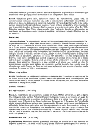 ARTE EN LA EDUCACIÓN BÁSICA REGULAR NIVEL SECUNDARIO Autor: Oscar Jaime MAMANI POCOHUANCA pág. 264
la facilidad melódica, y una revolucionaria técnica de ejecución. El piano fue su instrumento por
excelencia, y tuvo gran popularidad e influencia en los compositores de su época.
Robert Schumann (1810–1856), compositor alemán del Romanticismo. Desde niño, ya
demostraba sus cualidades musicales, y su padre lo apoyó durante su formación procurándole un
profesor de piano. La dedicación a su carrera musical se vio truncada por la muerte de su padre,
aunque posteriormente reprendería sus estudios. Fue un brillante compositor y crítico musical, lo
que le permitió descubrir a Johannes Brahms cuando era un joven de veinte años. En 1839,
Robert se casó con Clara Wieck, y tuvieron ocho hijos. Finalmente, durante sus últimos años se
acentuaron las depresiones, crisis, intentos de suicidios y periodos de reclusión. Murió de tifus en
un sanatorio.
Franz Liszt
Johannes Brahms. De origen alemán, es uno de los compositores más importantes del siglo XIX,
cuyas obras combinan lo mejor de los estilos clásico y romántico. Brahms nació en Hamburgo el 7
de mayo de 1833. Después de estudiar violín y violonchelo con su padre, contrabajista del teatro
de la ciudad, Brahms se especializó en el piano y comenzó a componer bajo la tutela del maestro
alemán Eduard Marxsen, cuyo conservador gusto musical dejó una profunda huella en él. En 1853
inició una gira de conciertos como acompañante del violinista húngaro Eduard Reményi. Durante
esta gira conoció al violinista, también húngaro, Joseph Joachim, quién lo presentó al compositor
alemán Robert Schumann. Schumann se quedó tan sorprendido con las composiciones de
Brahms, obras aún no editadas, que escribió un apasionado artículo en una revista de la época
sobre el joven compositor. Brahms cobró un sincero afecto a Schumann y su mujer, la famosa
pianista Clara Josephine Schumann, y esta amistad y el aliento que recibió de ellos le
proporcionaron energías para trabajar sin descanso. Muchos biógrafos han escrito sobre la
atracción que sentía Brahms por Clara, aunque nunca se la reveló abiertamente, ni siquiera tras la
muerte de Schumann en 1856, y jamás se casó.
Música programática
El lied. Es la forma vocal menor del romanticismo más destacado. Consiste en la interpretación de
un poema realizada por un cantante y piano. La estructura general es A B A donde la primera y la
última estrofa tienen la misma melodía. El creador del lied es Schubert, sus principales temas eran
la muerte, el amor y la naturaleza.
Sinfonía romántica
Los nacionalismos (1850–1950)
Rusia. El nacionalismo es una corriente iniciada en Rusia. Mikhail Glinka famoso por su ópera
Una Vida para el Zar alentó a Aleksandr Dargomyzhski para ayudarle a convencer a un grupo de
cinco compositores rusos a coordinar sus trabajos en base a la cultura rusa. Más tarde fueron
conocidos como El Grupo de los Cinco. La ópera de Dargomyzhski El Convidado de Piedra fue la
piedra angular sobre la que se basó esta nueva escuela. Glinka es comúnmente recordado como
el fundador de la música nacionalista rusa. Una vez depurado su estilo de composición en base a
sus estudios posteriores, despertó una gran atención tanto en su país como en en extranjero. Sus
operas rusas ofrecían una síntesis de composición occidental pero con melodía rusa, mientras
que su música orquestal, con una instrumentación excelente, ofrecía una combinación de lo
tradicional y lo exótico.
POSROMANTICISMO (1870–1950)
Expresionismo. Movimiento estético que floreció en Europa, en especial en el área alemana, en
el primer cuarto del s. XX (entre 1905 y 1925) y que se caracterizó por la expresividad anímica y
 