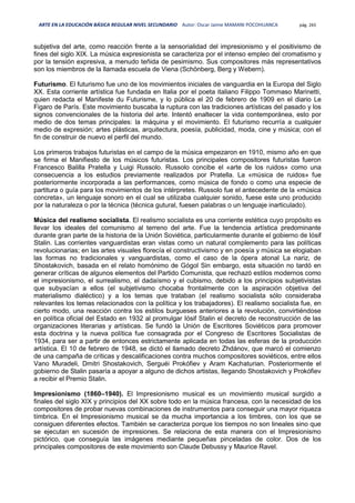 ARTE EN LA EDUCACIÓN BÁSICA REGULAR NIVEL SECUNDARIO Autor: Oscar Jaime MAMANI POCOHUANCA pág. 265
subjetiva del arte, como reacción frente a la sensorialidad del impresionismo y el positivismo de
fines del siglo XIX. La música expresionista se caracteriza por el intenso empleo del cromatismo y
por la tensión expresiva, a menudo teñida de pesimismo. Sus compositores más representativos
son los miembros de la llamada escuela de Viena (Schönberg, Berg y Webern).
Futurismo. El futurismo fue uno de los movimientos iniciales de vanguardia en la Europa del Siglo
XX. Esta corriente artística fue fundada en Italia por el poeta italiano Filippo Tommaso Marinetti,
quien redacta el Manifeste du Futurisme, y lo pública el 20 de febrero de 1909 en el diario Le
Figaro de París. Este movimiento buscaba la ruptura con las tradiciones artísticas del pasado y los
signos convencionales de la historia del arte. Intentó enaltecer la vida contemporánea, esto por
medio de dos temas principales: la máquina y el movimiento. El futurismo recurría a cualquier
medio de expresión; artes plásticas, arquitectura, poesía, publicidad, moda, cine y música; con el
fin de construir de nuevo el perfil del mundo.
Los primeros trabajos futuristas en el campo de la música empezaron en 1910, mismo año en que
se firma el Manifiesto de los músicos futuristas. Los principales compositores futuristas fueron
Francesco Balilla Pratella y Luigi Russolo. Russolo concibe el «arte de los ruidos» como una
consecuencia a los estudios previamente realizados por Pratella. La «música de ruidos» fue
posteriormente incorporada a las performances, como música de fondo o como una especie de
partitura o guía para los movimientos de los intérpretes. Russolo fue el antecedente de la «música
concreta», un lenguaje sonoro en el cual se utilizaba cualquier sonido, fuese este uno producido
por la naturaleza o por la técnica (técnica gutural, fuesen palabras o un lenguaje inarticulado).
Música del realismo socialista. El realismo socialista es una corriente estética cuyo propósito es
llevar los ideales del comunismo al terreno del arte. Fue la tendencia artística predominante
durante gran parte de la historia de la Unión Soviética, particularmente durante el gobierno de Iósif
Stalin. Las corrientes vanguardistas eran vistas como un natural complemento para las políticas
revolucionarias; en las artes visuales florecía el constructivismo y en poesía y música se elogiaban
las formas no tradicionales y vanguardistas, como el caso de la ópera atonal La nariz, de
Shostakovich, basada en el relato homónimo de Gógol Sin embargo, esta situación no tardó en
generar críticas de algunos elementos del Partido Comunista, que rechazó estilos modernos como
el impresionismo, el surrealismo, el dadaísmo y el cubismo, debido a los principios subjetivistas
que subyacían a ellos (el subjetivismo chocaba frontalmente con la aspiración objetiva del
materialismo dialéctico) y a los temas que trataban (el realismo socialista sólo consideraba
relevantes los temas relacionados con la política y los trabajadores). El realismo socialista fue, en
cierto modo, una reacción contra los estilos burgueses anteriores a la revolución, convirtiéndose
en política oficial del Estado en 1932 al promulgar Iósif Stalin el decreto de reconstrucción de las
organizaciones literarias y artísticas. Se fundó la Unión de Escritores Soviéticos para promover
esta doctrina y la nueva política fue consagrada por el Congreso de Escritores Socialistas de
1934, para ser a partir de entonces estrictamente aplicada en todas las esferas de la producción
artística. El 10 de febrero de 1948, se dictó el llamado decreto Zhdánov, que marcó el comienzo
de una campaña de críticas y descalificaciones contra muchos compositores soviéticos, entre ellos
Vano Muradeli, Dmitri Shostakovich, Serguéi Prokófiev y Aram Kachaturian. Posteriormente el
gobierno de Stalin pasaría a apoyar a alguno de dichos artistas, llegando Shostakovich y Prokófiev
a recibir el Premio Stalin.
Impresionismo (1860–1940). El Impresionismo musical es un movimiento musical surgido a
finales del siglo XIX y principios del XX sobre todo en la música francesa, con la necesidad de los
compositores de probar nuevas combinaciones de instrumentos para conseguir una mayor riqueza
tímbrica. En el Impresionismo musical se da mucha importancia a los timbres, con los que se
consiguen diferentes efectos. También se caracteriza porque los tiempos no son lineales sino que
se ejecutan en sucesión de impresiones. Se relaciona de esta manera con el Impresionismo
pictórico, que conseguía las imágenes mediante pequeñas pinceladas de color. Dos de los
principales compositores de este movimiento son Claude Debussy y Maurice Ravel.
 