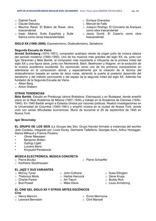 ARTE EN LA EDUCACIÓN BÁSICA REGULAR NIVEL SECUNDARIO Autor: Oscar Jaime MAMANI POCOHUANCA pág. 266
o Gabriel Fauré
o Claude Debussy
o Maurice Ravel. El Bolero de Ravel, obra
trascendental
o Isaac Albéniz. Suite Española y Suite
Ibérica como obras trascendentales
o Enrique Granados
o Manuel de Falla
o Joaquín Rodrigo. El Concierto de Aranjuez
como obra trascendental
o Jesús Guridi. El Caserío como obra
trascendental.
SIGLO XX (1900–2000). Expresionismo, Dodecafonismo, Serialismo
Segunda Escuela de Viena
Arnold Schönberg (1874–1951), compositor austriaco vienés de origen judío de música clásica
del periodo moderno (1900–1950). Uno de los músicos más grandes del siglo XX; es, junto con
Ígor Stravinski y Béla Bartók, el compositor más importante e influyente de la primera mitad del
siglo XX y una figura clave, junto con Monteverdi, Bach, Beethoven y Wagner, en la evolución de
la música académica occidental. Es reconocido como uno de los primeros compositores en
adentrarse en la composición atonal, y especialmente por la creación de la técnica del
dodecafonismo basada en series de doce notas, abriendo la puerta al posterior desarrollo del
serialismo y del método cancrizante o del espejo de la segunda mitad del siglo XX. Además fue
fundador de la Segunda Escuela de Viena.
o Alban Berg
o Anton Webern
OTRAS TENDENCIAS
Béla Bartók. Estudió en Presburgo (ahora Bratislava, Eslovaquia) y en Budapest, donde enseñó
piano en la Real Academia de Música (1907–1934) y trabajó en la Academia de Ciencias (1934–
1940). En 1940 Bartók emigró a Estados Unidos por razones políticas. Realizó investigaciones en
la Universidad de Columbia (1940–1941) y enseñó música en la ciudad de Nueva York, donde
vivió con serias dificultades económicas. Murió de leucemia el 26 de septiembre de 1945 en
Nueva York.
Igor Stravinsky
EL GRUPO DE LOS SEIS (Le Groupe des Six). Grupo francés formado a instancias del escritor
Jean Cocteau, integrado por: Louis Durey, Germaine Tailleferre, Georges Auric, Arthur Honegger,
Darius Milhaud y Francis Poulenc.
• Olivier Messiaen
• Benjamin Britten
• György Ligeti
• Luciano Berio
• Krzysztof Penderecki
MÚSICA ELECTRÓNICA, MÚSICA CONCRETA
o Pierre Boulez
o Karlheinz Stockhausen
o Pierre Schaeffer
EL JAZZ Y SUS VARIANTES
o McCoy Tyner
o Thelonius Monk
o Charlie Parker
o Bud Powell
o John Coltrane
o Herbie Hancock
o Art Tatum
o Miles Davis
o Duke Ellington
o Gene Krupa
o Buddy Rich
o Louis Armstrong
EL CINE DEL SIGLO XX Y OTROS ARTES ESCÉNICOS
Cine
o Henry Mancini
o Leonard Bernstein
o Ennio Morricone
o Clint Mansell
 