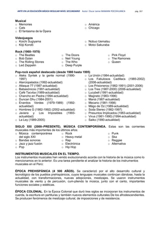 ARTE EN LA EDUCACIÓN BÁSICA REGULAR NIVEL SECUNDARIO Autor: Oscar Jaime MAMANI POCOHUANCA pág. 267
Musical
o Memories
o Cats
o El fantasma de la Ópera
o América
o Chicago
Videojuegos
o Koichi Sugiyama
o Kōji Kondō
o Nobuo Uematsu
o Motoi Sakuraba
Rock (1960–1970)
o The Beatles
o Bob Dylan
o The Rolling Stones
o Led Zeppelin
o The Doors
o Neil Young
o The Who
o Deep Purple
o Pink Floyd
o The Ramones
o Queen
Pop-rock español destacado (desde 1980 hasta 1995)
o Aleks Syntek y la gente normal (1990-
1997)
o Aterciopelados (1992-actualidad)
o Attaque 77 (1987-actualidad)
o Babasónicos (1991-actualidad)
o Café Tacvba (1989-actualidad)
o Chancho en Piedra (1994-actualidad)
o Duncan Dhu (1984-2001)
o Enanitos Verdes (1979-1989) (1992-
actualidad)
o Hombres G (1982-1992) (2002-actualidad)
o Javiera y Los Imposibles (1993-
actualidad)
o La Ley (1989-2005)
o La Unión (1984-actualidad)
o Los Fabulosos Cadillacs (1985-2002)
(2006-actualidad)
o Los Prisioneros (1982-1991) (2001-2006)
o Los Tres (1987-2000) (2006-actualidad)
o Lucybell (1991-actualidad)
o Magneto (1983-1996)
o Maná (1987-actualidad)
o Mecano (1981-1998)
o Mägo de Oz (1989-actualidad)
o Soda Stereo (1982-1997)
o Presuntos Implicados (1983-actualidad)
o Virus (1981-1990) (1994-actualidad)
o Saiko (1990-actualidad)
SIGLO XXI (2000–PRESENTE). MÚSICA CONTEMPORÁNEA. Estas son las corrientes
musicales más importantes de los últimos años:
o Música contemporánea
del siglo XXI
o Bandas sonoras
o Jazz y jazz fusión
o Pop
o Rock
o Heavy metal
o Rap
o Electrónica
o Hip Hop
o Punk
o Ska
o Reggae
o Alternativa
INSTRUMENTOS MUSICALES EN EL TIEMPO.
Los instrumentos musicales han venido evolucionando acorde con la historia de la música como lo
mencionamos en lo anterior. Es una tarea pendiente el analizar la historia de los instrumentos
musicales en el Perú:
ÉPOCA PREHISPÁNICA (4 500 AÑOS). Se caracterizó por el alto desarrollo cultural y
tecnológico de los pueblos prehispánicos, cuyos lenguajes musicales continúan dándose, hasta la
actualidad, con transformaciones, nuevas adopciones, mestizajes. Se usaron instrumentos
musicales de viento y de percusión, cum-pliendo la música, junto con el canto, importantes
funciones sociales y estéticas.
ÉPOCA COLONIAL. En la Época Colonial que duró tres siglos se incorporan los instrumentos de
cuerda, la escritura en partituras y también nuevos elementos culturales De los afrodescendientes.
Se producen fenómenos de mestizaje cultural, de imposiciones y de resistencia.
 