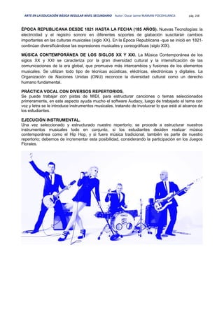 ARTE EN LA EDUCACIÓN BÁSICA REGULAR NIVEL SECUNDARIO Autor: Oscar Jaime MAMANI POCOHUANCA pág. 268
ÉPOCA REPUBLICANA DESDE 1821 HASTA LA FECHA (185 AÑOS). Nuevas Tecnologías: la
electricidad y el registro sonoro en diferentes soportes de giabación suscitarán cambios
importantes en las culturas musicales (siglo XX). En la Época Republicana -que se inició en 1821-
continúan diversificándose las expresiones musicales y coreográficas (siglo XIX).
MÚSICA CONTEMPORÁNEA DE LOS SIGLOS XX Y XXI. La Música Contemporánea de los
siglos XX y XXI se caracteriza por la gran diversidad cultural y la intensificación de las
comunicaciones de la era global, que promueve más intercambios y fusiones de los elementos
musicales. Se utilizan todo tipo de técnicas acústicas, eléctricas, electrónicas y digitales. La
Organización de Naciones Unidas (ONU) reconoce la diversidad cultural como un derecho
humano fundamental.
PRÁCTICA VOCAL CON DIVERSOS REPERTORIOS.
Se puede trabajar con pistas de MIDI, para estructurar canciones o temas seleccionados
primeramente, en este aspecto ayuda mucho el software Audacy, luego de trabajado el tema con
voz y letra se le introduce instrumentos musicales, tratando de involucrar lo que esté al alcance de
los estudiantes.
EJECUCIÓN INSTRUMENTAL.
Una vez seleccionado y estructurado nuestro repertorio; se procede a estructurar nuestros
instrumentos musicales todo en conjunto, si los estudiantes deciden realizar música
contemporánea como el Hip Hop, y si fuere música tradicional, también es parte de nuestro
repertorio; debemos de incrementar esta posibilidad, considerando la participación en los Juegos
Florales.
 