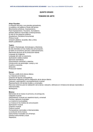 ARTE EN LA EDUCACIÓN BÁSICA REGULAR NIVEL SECUNDARIO Autor: Oscar Jaime MAMANI POCOHUANCA pág. 269
QUINTO GRADO
TEMARIO DE ARTE
Artes Visuales:
La ﬁlosofía del arte y sus grandes pensadores.
La estética y la belleza a través del tiempo.
Movimientos artísticos. Impresionismo.
Post Impresionismo. Fauvismo. Surrealismo.
Artistas plásticos nacionales contemporáneos.
El arte en los espacios públicos.
Arquitectura. Escultura monumental.
Pintura mural.
Creación plástica: acuarela, óleo y otros.
Diseño publicitario.
Teatro:
El teatro. Dramaturgia, dramaturgos y directores.
El arte dramático en los medios de comunicación.
El teatro en el entorno peruano y latinoamericano.
Elementos técnicos de la producción teatral.
Lenguaje de imágenes.
Lenguaje del color en escenario.
Apreciación estética teatral.
Ejercicios dramáticos.
Improvisación individual y colectiva.
Construcción de personajes: cuerpo y voz
Cuadros y escenas.
Dirección.
Producción teatral.
Danza:
Técnica y estilo de la danza clásica.
La máscara en la danza.
Creación de figuras coreográﬁcas.
Elementos necesarios para la realización de la danza clásica.
Vestuario, estenografía y acompañamiento musical.
Representación de danzas locales y universales.
Recursos externos para la realización de la danza: vestuario, disfraces en miniatura de danzas nacionales e
internacionales.
Muñequería.
Música:
Elementos de la música: la armonía, el contrapunto.
Caligrafía musical.
Interpretación musical con repertorio local y universal.
Formas y géneros musicales.
La música en la actualidad.
La música en los medios de comunicación
Apreciación musical.
Creación musical.
Cultura musical.
Compositores nacionales e internacionales.
La evolución de la música.
Instrumentos musicales con el tiempo.
Práctica instrumental y vocal.
Repertorio.
 