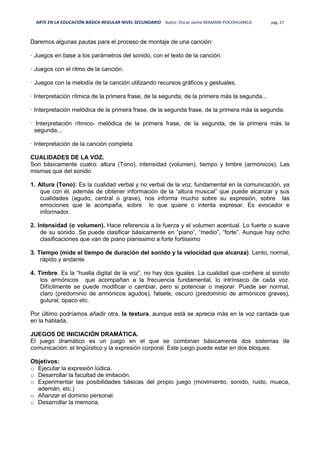 ARTE EN LA EDUCACIÓN BÁSICA REGULAR NIVEL SECUNDARIO Autor: Oscar Jaime MAMANI POCOHUANCA pág. 27
Daremos algunas pautas para el proceso de montaje de una canción:
· Juegos en base a los parámetros del sonido, con el texto de la canción.
· Juegos con el ritmo de la canción.
· Juegos con la melodía de la canción utilizando recursos gráficos y gestuales.
· Interpretación rítmica de la primera frase, de la segunda, de la primera más la segunda...
· Interpretación melódica de la primera frase, de la segunda frase, de la primera más la segunda.
· Interpretación rítmico- melódica de la primera frase, de la segunda, de la primera más la
segunda...
· Interpretación de la canción completa.
CUALIDADES DE LA VOZ.
Son básicamente cuatro: altura (Tono), intensidad (volumen), tiempo y timbre (armónicos). Las
mismas que del sonido
1. Altura (Tono): Es la cualidad verbal y no verbal de la voz, fundamental en la comunicación, ya
que con él, además de obtener información de la “altura musical” que puede alcanzar y sus
cualidades (agudo, central o grave), nos informa mucho sobre su expresión, sobre las
emociones que le acompaña, sobre lo que quiere o intenta expresar. Es evocador e
informador.
2. Intensidad (o volumen). Hace referencia a la fuerza y el volumen acentual. Lo fuerte o suave
de su sonido. Se puede clasificar básicamente en “piano”, “medio”, “forte”. Aunque hay ocho
clasificaciones que van de piano pianissimo a forte fortissimo
3. Tiempo (mide el tiempo de duración del sonido y la velocidad que alcanza). Lento, normal,
rápido y andante.
4. Timbre. Es la “huella digital de la voz”, no hay dos iguales. La cualidad que confiere al sonido
los armónicos que acompañan a la frecuencia fundamental, lo intrínseco de cada voz.
Difícilmente se puede modificar o cambiar, pero si potenciar o mejorar. Puede ser normal,
claro (predominio de armónicos agudos), falsete, oscuro (predominio de armónicos graves),
gutural, opaco etc.
Por último podríamos añadir otra, la textura, aunque está se aprecia más en la voz cantada que
en la hablada.
JUEGOS DE INICIACIÓN DRAMÁTICA.
El juego dramático es un juego en el que se combinan básicamente dos sistemas de
comunicación: el lingüístico y la expresión corporal. Este juego puede estar en dos bloques.
Objetivos:
o Ejecutar la expresión lúdica.
o Desarrollar la facultad de imitación.
o Experimentar las posibilidades básicas del propio juego (movimiento, sonido, ruido, mueca,
ademán, etc.)
o Afianzar el dominio personal.
o Desarrollar la memoria.
 