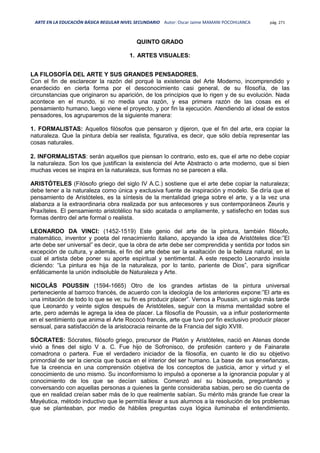 ARTE EN LA EDUCACIÓN BÁSICA REGULAR NIVEL SECUNDARIO Autor: Oscar Jaime MAMANI POCOHUANCA pág. 271
QUINTO GRADO
1. ARTES VISUALES:
LA FILOSOFÍA DEL ARTE Y SUS GRANDES PENSADORES.
Con el fin de esclarecer la razón del porqué la existencia del Arte Moderno, incomprendido y
enardecido en cierta forma por el desconocimiento casi general, de su filosofía, de las
circunstancias que originaron su aparición, de los principios que lo rigen y de su evolución. Nada
acontece en el mundo, si no media una razón, y esa primera razón de las cosas es el
pensamiento humano, luego viene el proyecto, y por fin la ejecución. Atendiendo al ideal de estos
pensadores, los agruparemos de la siguiente manera:
1. FORMALISTAS: Aquellos filósofos que pensaron y dijeron, que el fin del arte, era copiar la
naturaleza. Que la pintura debía ser realista, figurativa, es decir, que sólo debía representar las
cosas naturales.
2. INFORMALISTAS: serán aquellos que piensan lo contrario, esto es, que el arte no debe copiar
la naturaleza. Son los que justifican la existencia del Arte Abstracto o arte moderno, que si bien
muchas veces se inspira en la naturaleza, sus formas no se parecen a ella.
ARISTÓTELES (Filósofo griego del siglo IV A.C.) sostiene que el arte debe copiar la naturaleza;
debe tener a la naturaleza como única y exclusiva fuente de inspiración y modelo. Se diría que el
pensamiento de Aristóteles, es la síntesis de la mentalidad griega sobre el arte, y a la vez una
alabanza a la extraordinaria obra realizada por sus antecesores y sus contemporáneos Zeuris y
Praxíteles. El pensamiento aristotélico ha sido acatada o ampliamente, y satisfecho en todas sus
formas dentro del arte formal o realista.
LEONARDO DA VINCI: (1452-1519) Este genio del arte de la pintura, también filósofo,
matemático, inventor y poeta del renacimiento italiano, apoyando la idea de Aristóteles dice:”El
arte debe ser universal” es decir, que la obra de arte debe ser comprendida y sentida por todos sin
excepción de cultura, y además, el fin del arte debe ser la exaltación de la belleza natural, en la
cual el artista debe poner su aporte espiritual y sentimental. A este respecto Leonardo insiste
diciendo: “La pintura es hija de la naturaleza, por lo tanto, pariente de Dios”, para significar
enfáticamente la unión indisoluble de Naturaleza y Arte.
NICOLÁS POUSSIN (1594-1665) Otro de los grandes artistas de la pintura universal
perteneciente al barroco francés, de acuerdo con la ideología de los anteriores expone:”El arte es
una imitación de todo lo que se ve; su fin es producir placer”. Vemos a Poussin, un siglo más tarde
que Leonardo y veinte siglos después de Aristóteles, seguir con la misma mentalidad sobre el
arte, pero además le agrega la idea de placer. La filosofía de Poussin, va a influir posteriormente
en el sentimiento que anima el Arte Rococó francés, arte que tuvo por fin exclusivo producir placer
sensual, para satisfacción de la aristocracia reinante de la Francia del siglo XVIII.
SÓCRATES: Sócrates, filósofo griego, precursor de Platón y Aristóteles, nació en Atenas donde
vivió a fines del siglo V a. C. Fue hijo de Sofronisco, de profesión cantero y de Fainarate
comadrona o partera. Fue el verdadero iniciador de la filosofía, en cuanto le dio su objetivo
primordial de ser la ciencia que busca en el interior del ser humano. La base de sus enseñanzas,
fue la creencia en una comprensión objetiva de los conceptos de justicia, amor y virtud y el
conocimiento de uno mismo. Su inconformismo lo impulsó a oponerse a la ignorancia popular y al
conocimiento de los que se decían sabios. Comenzó así su búsqueda, preguntando y
conversando con aquellas personas a quienes la gente consideraba sabias, pero se dio cuenta de
que en realidad creían saber más de lo que realmente sabían. Su mérito más grande fue crear la
Mayéutica, método inductivo que le permitía llevar a sus alumnos a la resolución de los problemas
que se planteaban, por medio de hábiles preguntas cuya lógica iluminaba el entendimiento.
 