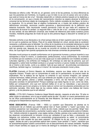 ARTE EN LA EDUCACIÓN BÁSICA REGULAR NIVEL SECUNDARIO Autor: Oscar Jaime MAMANI POCOHUANCA pág. 272
Sócrates se refería a ella: “Mi arte es, en general, como el de las parteras, la única diferencia es
que mis pacientes son hombres, no mujeres y que mi trato no es con el cuerpo sino con el alma,
que está en trance de dar a luz”. Sócrates desarrolló un método práctico basado en la dialéctica y
en la conversación, en que a través del razonamiento inductivo se espera alcanzar la definición
universal de los términos objeto de investigación. Dicho método constaba de dos fases: la ironía y
la mayéutica. En la primera fase el objetivo fundamental es, a través del análisis práctico de
definiciones concretas, reconocer nuestra ignorancia y desconocimiento de la definición que
estamos buscando. Sólo reconocida nuestra ignorancia (“solo sé que nada sé”) estamos en
condiciones de buscar la verdad. La segunda fase o “arte de dar a luz”, consiste en la búsqueda
de esa verdad, de esa definición universal, ese modelo de referencia para todos nuestros juicios
morales, mediante preguntas de modo tal que la otra persona llegue a descubrir la verdad por sí
mismo.
Sócrates exhorta a sus discípulos a la virtud porque ésta es el bien supremo para el ser humano,
sin la cual no podemos ser felices. Para él no existe felicidad sin virtud, siendo ésta la condición
necesaria y suficiente para la felicidad. Su crítica de la injusticia en la sociedad ateniense le costó
su procesamiento y sentencia de muerte absolutamente injusta. La importancia de Sócrates ha
sido tan grande que, después de su muerte se convirtió en símbolo de honestidad filosófica y
ética, de cuya figura han querido apropiarse las más diversas corrientes de pensamiento.
Sócrates murió porque no aceptó conformarse con la ignorancia humana y porque incentivó a sus
semejantes a hacer lo mismo, a cuestionarse, perfeccionarse, nunca conformarse. Es incómodo
un hombre que se cuestiona y lo es aún más aquel que no está satisfecho con modelos sociales y
culturales vigentes y los enfrenta con hidalguía. Sin embargo es este tipo de persona, que con
abnegación y sobre todo humildad conduce a un grupo humano a nuevos niveles de comprensión
de sí mismo y del mundo. Junto a su célebre “solo sé que nada sé”, de profundas connotaciones
científicas, también legó su “conócete a ti mismo” de marcada orientación moral y ética.
PLATÓN (Llamado el Divino) Maestro de Aristóteles, expone sus ideas sobre el arte de la
siguiente manera: “Puesto que no comprendes el vuelo de mi pensamiento, es preciso tratar de
explicártelo. Por la belleza de las figuras no entiendo lo que muchos imaginan, por ejemplo
cuerpos hermosos, bellas pinturas, sino que entiendo por aquella, lo que es recto y circular, y las
obras de éste género, planas y sólidas trabajadas a torno, así las hechas con regla y con
escuadra concibes mi pensamiento? Porque sostengo que estas figuras no son, como las otras,
bellas por comparación, sino que son siempre bellas en sí por su naturaleza: y que procuran
ciertos placeres que le son propios y no tiene nada en común con los placeres producidos por los
estímulos carnales. Otro tanto digo de los colores bellos, que tienen una belleza del mismo
género, y de los placeres que le son afectos”
HEGEL. (1770-1831) Federico Guillermo Hegel filósofo alemán, respecto al arte dice: “El arte no
debe copiar la naturaleza, sino lo que el artista siente de ella”. Es decir un nuevo pensamiento que
ha de influir profundamente en la Filosofía del Arte Moderno. Se trata de un pensamiento que
propugna la independencia espiritual y sentimental.
RENE DESCARTES: (Francia 1596 – 1650) La cuestión que Descartes se plantea es la
construcción de un método que permita aplicar bien el “buen sentido” o “razón” que todos los
hombres poseemos “por naturaleza”, o dicho de otro modo, método que nos permita “dirigir” bien
nuestra facultad de conocimiento y aumentar nuestro saber. En su planteamiento sobre el método:
“Por método entiendo lo siguiente: unas reglas ciertas y fáciles, gracias a las cuales todos los que
las observen correctamente no tomarán nunca por verdadero lo que es falso, y alcanzarán, sin
fatigarse con esfuerzos inútiles, sino acrecentado progresivamente su saber, el conocimiento
verdadero de todo aquello de que sean capaces”. El método ha de ser, pues, un “conjunto de
reglas”, fáciles de usar y que permitan aplicar bien nuestro “buen sentido” o “razón”, haciendo que
se acreciente/progrese nuestro conocimiento con el descubrimiento de nuevas verdades. Nuestra
razón (=buen sentido) es capaz por sí misma de distinguir lo verdadero de lo falso, sin embargo
 