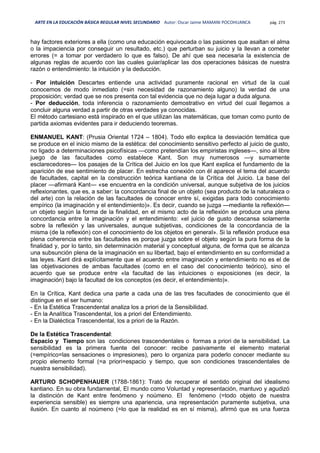 ARTE EN LA EDUCACIÓN BÁSICA REGULAR NIVEL SECUNDARIO Autor: Oscar Jaime MAMANI POCOHUANCA pág. 273
hay factores exteriores a ella (como una educación equivocada o las pasiones que asaltan el alma
o la impaciencia por conseguir un resultado, etc.) que perturban su juicio y la llevan a cometer
errores (= a tomar por verdadero lo que es falso). De ahí que sea necesaria la existencia de
algunas reglas de acuerdo con las cuales guiar/aplicar las dos operaciones básicas de nuestra
razón o entendimiento: la intuición y la deducción.
- Por intuición Descartes entiende una actividad puramente racional en virtud de la cual
conocemos de modo inmediato (=sin necesidad de razonamiento alguno) la verdad de una
proposición; verdad que se nos presenta con tal evidencia que no deja lugar a duda alguna.
- Por deducción, toda inferencia o razonamiento demostrativo en virtud del cual llegamos a
concluir alguna verdad a partir de otras verdades ya conocidas.
El método cartesiano está inspirado en el que utilizan las matemáticas, que toman como punto de
partida axiomas evidentes para ir deduciendo teoremas.
ENMANUEL KANT: (Prusia Oriental 1724 – 1804). Todo ello explica la desviación temática que
se produce en el inicio mismo de la estética: del conocimiento sensitivo perfecto al juicio de gusto,
no ligado a determinaciones psicofísicas —como pretendían los empiristas ingleses—, sino al libre
juego de las facultades como establece Kant. Son muy numerosos —y sumamente
esclarecedores— los pasajes de la Crítica del Juicio en los que Kant explica el fundamento de la
aparición de ese sentimiento de placer. En estrecha conexión con él aparece el tema del acuerdo
de facultades, capital en la construcción teórica kantiana de la Crítica del Juicio. La base del
placer —afirmará Kant— «se encuentra en la condición universal, aunque subjetiva de los juicios
reflexionantes, que es, a saber: la concordancia final de un objeto (sea producto de la naturaleza o
del arte) con la relación de las facultades de conocer entre sí, exigidas para todo conocimiento
empírico (la imaginación y el entendimiento)». Es decir, cuando se juzga —mediante la reflexión—
un objeto según la forma de la finalidad, en el mismo acto de la reflexión se produce una plena
concordancia entre la imaginación y el entendimiento: «el juicio de gusto descansa solamente
sobre la reflexión y las universales, aunque subjetivas, condiciones de la concordancia de la
misma (de la reflexión) con el conocimiento de los objetos en general». Si la reflexión produce esa
plena coherencia entre las facultades es porque juzga sobre el objeto según la pura forma de la
finalidad y, por lo tanto, sin determinación material y conceptual alguna, de forma que se alcanza
una subsunción plena de la imaginación en su libertad, bajo el entendimiento en su conformidad a
las leyes. Kant dirá explícitamente que el acuerdo entre imaginación y entendimiento no es el de
las objetivaciones de ambas facultades (como en el caso del conocimiento teórico), sino el
acuerdo que se produce entre «la facultad de las intuiciones o exposiciones (es decir, la
imaginación) bajo la facultad de los conceptos (es decir, el entendimiento)».
En la Crítica, Kant dedica una parte a cada una de las tres facultades de conocimiento que él
distingue en el ser humano:
- En la Estética Trascendental analiza los a priori de la Sensibilidad.
- En la Analítica Trascendental, los a priori del Entendimiento.
- En la Dialéctica Trascendental, los a priori de la Razón.
De la Estética Trascendental:
Espacio y Tiempo son las condiciones trascendentales o formas a priori de la sensibilidad. La
sensibilidad es la primera fuente del conocer: recibe pasivamente el elemento material
(=empírico=las sensaciones o impresiones), pero lo organiza para poderlo conocer mediante su
propio elemento formal (=a priori=espacio y tiempo, que son condiciones trascendentales de
nuestra sensibilidad).
ARTURO SCHOPENHAUER (1788-1861): Trató de recuperar el sentido original del idealismo
kantiano. En su obra fundamental, El mundo como Voluntad y representación, mantuvo y agudizó
la distinción de Kant entre fenómeno y noúmeno. El fenómeno (=todo objeto de nuestra
experiencia sensible) es siempre una apariencia, una representación puramente subjetiva, una
ilusión. En cuanto al noúmeno (=lo que la realidad es en sí misma), afirmó que es una fuerza
 