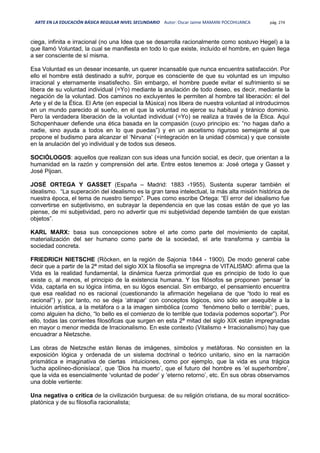 ARTE EN LA EDUCACIÓN BÁSICA REGULAR NIVEL SECUNDARIO Autor: Oscar Jaime MAMANI POCOHUANCA pág. 274
ciega, infinita e irracional (no una Idea que se desarrolla racionalmente como sostuvo Hegel) a la
que llamó Voluntad, la cual se manifiesta en todo lo que existe, incluído el hombre, en quien llega
a ser consciente de sí misma.
Esa Voluntad es un desear incesante, un querer incansable que nunca encuentra satisfacción. Por
ello el hombre está destinado a sufrir, porque es consciente de que su voluntad es un impulso
irracional y eternamente insatisfecho. Sin embargo, el hombre puede evitar el sufrimiento si se
libera de su voluntad individual (=Yo) mediante la anulación de todo deseo, es decir, mediante la
negación de la voluntad. Dos caminos no excluyentes le permiten al hombre tal liberación: el del
Arte y el de la Ética. El Arte (en especial la Música) nos libera de nuestra voluntad al introducirnos
en un mundo parecido al sueño, en el que la voluntad no ejerce su habitual y tiránico dominio.
Pero la verdadera liberación de la voluntad individual (=Yo) se realiza a través de la Ética. Aquí
Schopenhauer defiende una ética basada en la compasión (cuyo principio es: “no hagas daño a
nadie, sino ayuda a todos en lo que puedas”) y en un ascetismo riguroso semejante al que
propone el budismo para alcanzar el ‘Nirvana’ (=integración en la unidad cósmica) y que consiste
en la anulación del yo individual y de todos sus deseos.
SOCIÓLOGOS: aquellos que realizan con sus ideas una función social, es decir, que orientan a la
humanidad en la razón y comprensión del arte. Entre estos tenemos a: José ortega y Gasset y
José Pijoan.
JOSÉ ORTEGA Y GASSET (España – Madrid: 1883 -1955). Sustenta superar también el
idealismo. “La superación del idealismo es la gran tarea intelectual, la más alta misión histórica de
nuestra época, el tema de nuestro tiempo”. Pues como escribe Ortega: “El error del idealismo fue
convertirse en subjetivismo, en subrayar la dependencia en que las cosas están de que yo las
piense, de mi subjetividad, pero no advertir que mi subjetividad depende también de que existan
objetos”.
KARL MARX: basa sus concepciones sobre el arte como parte del movimiento de capital,
materialización del ser humano como parte de la sociedad, el arte transforma y cambia la
sociedad concreta.
FRIEDRICH NIETSCHE (Röcken, en la región de Sajonia 1844 - 1900). De modo general cabe
decir que a partir de la 2ª mitad del siglo XIX la filosofía se impregna de VITALISMO: afirma que la
Vida es la realidad fundamental, la dinámica fuerza primordial que es principio de todo lo que
existe o, al menos, el principio de la existencia humana. Y los filósofos se proponen ‘pensar’ la
Vida, captarla en su lógica íntima, en su lógos esencial. Sin embargo, el pensamiento encuentra
que esa realidad no es racional (cuestionando la afirmación hegeliana de que “todo lo real es
racional”) y, por tanto, no se deja ‘atrapar’ con conceptos lógicos, sino sólo ser asequible a la
intuición artística, a la metáfora o a la imagen simbólica (como ‘fenómeno bello o terrible’; pues,
como alguien ha dicho, “lo bello es el comienzo de lo terrible que todavía podemos soportar”). Por
ello, todas las corrientes filosóficas que surgen en esta 2ª mitad del siglo XIX están impregnadas
en mayor o menor medida de Irracionalismo. En este contexto (Vitalismo + Irracionalismo) hay que
encuadrar a Nietzsche.
Las obras de Nietzsche están llenas de imágenes, símbolos y metáforas. No consisten en la
exposición lógica y ordenada de un sistema doctrinal o teórico unitario, sino en la narración
prismática e imaginativa de ciertas intuiciones, como por ejemplo, que la vida es una trágica
‘lucha apolíneo-dionisíaca’, que ‘Dios ha muerto’, que el futuro del hombre es ‘el superhombre’,
que la vida es esencialmente ‘voluntad de poder’ y ‘eterno retorno’, etc. En sus obras observamos
una doble vertiente:
Una negativa o crítica de la civilización burguesa: de su religión cristiana, de su moral socrático-
platónica y de su filosofía racionalista;
 