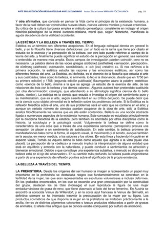 ARTE EN LA EDUCACIÓN BÁSICA REGULAR NIVEL SECUNDARIO Autor: Oscar Jaime MAMANI POCOHUANCA pág. 275
Y otra afirmativa, que consiste en pensar la Vida como el principio de la existencia humana, a
favor de la cual deben ser construídas nuevas ideas, nuevos valores morales y nuevas creencias.
Su crítica de la cultura burguesa emplea el método genealógico: consistente en indagar el origen
histórico-psicológico de la moral europeo-cristiana, moral que, según Nietzsche, manifiesta la
aguda decadencia de la vitalidad occidental.
LA ESTÉTICA Y LA BELLEZA A TRAVÉS DEL TIEMPO.
Estética es un término con diferentes acepciones. En el lenguaje coloquial denota en general lo
bello, y en la filosofía tiene diversas definiciones: por un lado es la rama que tiene por objeto el
estudio de la esencia y la percepción de la belleza, por otro lado puede referirse al campo de la
teoría del arte, y finalmente puede significar el estudio de la percepción en general, sea sensorial
o entendida de manera más amplia. Estos campos de investigación pueden coincidir, pero no es
necesario. La palabra deriva de las voces griegas αἰσθητική (aisthetikê) «sensación, percepción»,
de αἴσθησις (aisthesis) «sensación, sensibilidad», e -ικά (ica) «relativo a». Si nos ceñimos a la
primera acepción, la estética estudia las razones y las emociones estéticas, así como las
diferentes formas del arte. La Estética, así definida, es el dominio de la filosofía que estudia el arte
y sus cualidades, tales como la belleza, lo eminente, lo feo o la disonancia, desde que en 1750 (en
su primera edición) y 1758 (segunda edición publicada) Baumgarten usara la palabra «estética»
como «ciencia de lo bello, misma a la que se agrega un estudio de la esencia del arte, de las
relaciones de ésta con la belleza y los demás valores». Algunos autores han pretendido sustituirla
por otra denominación: calología, que atendiendo a su etimología significa ciencia de lo bello
(kalos, «bello»). La estética es la ciencia que estudia e investiga el origen del sentimiento puro y
su manifestación, que es el arte, según asienta Kant en su Crítica del juicio. Se puede decir que
es la ciencia cuyo objeto primordial es la reflexión sobre los problemas del arte. Si la Estética es la
reflexión filosófica sobre el arte, uno de sus problemas será el valor que se contiene en el arte; y
aunque un variado número de ciencias puedan ocuparse de la obra de arte, sólo la Estética
analiza filosóficamente los valores que en ella están contenidos. Belleza es una noción abstracta
ligada a numerosos aspectos de la existencia humana. Este concepto es estudiado principalmente
por la disciplina filosófica de la estética, pero también es abordado por otras disciplinas como la
historia, la sociología y la psicología social. Vulgarmente la belleza se define como la
característica de una cosa que a través de una experiencia sensorial (percepción) procura una
sensación de placer o un sentimiento de satisfacción. En este sentido, la belleza proviene de
manifestaciones tales como la forma, el aspecto visual, el movimiento y el sonido, aunque también
se la asocia, en menor medida, a los sabores y los olores. En esta línea y haciendo hincapié en el
aspecto visual, Tomás de Aquino define lo bello como aquello que agrada a la vista (quae visa
placet). La percepción de la «belleza» a menudo implica la interpretación de alguna entidad que
está en equilibrio y armonía con la naturaleza, y puede conducir a sentimientos de atracción y
bienestar emocional. Debido a que constituye una experiencia subjetiva, a menudo se dice que «la
belleza está en el ojo del observador». En su sentido más profundo, la belleza puede engendrarse
a partir de una experiencia de reflexión positiva sobre el significado de la propia existencia.
LA BELLEZA A TRAVÉS DEL TIEMPO.
LA PREHISTORIA. Desde los orígenes del ser humano la imagen a representado un papel muy
importante en la prehistoria se destacaba rasgos que fundamentalmente se centraban en la
fertilidad de la mujer, las que eran representadas en esculturas voluminosas e incluso deformes.
En los grabados encontrados, en los que se esconde una gran preocupación por la continuidad
del grupo, destacan los de Oslo (Noruega) el cual reproduce la figura de una mujer
embadurnándose de grasa de reno, que tiene plasmado al lado del torso femenino. En Austria se
encontró la conocida Venus de Willendorf, y en la costa azul francesa la Venus de Grimaldi, en
definitiva siempre se ha intentado trasmitir la preocupación de la mujer por su figura. Los
productos cosméticos de que disponía la mujer en la prehistoria se limitaban prácticamente a la
arcilla, tierras de distintos pigmentos colorantes o toscos productos elaborados a partir de grasas
de animales. El afeite más antiguo que se conoce estaba compuesto por sulfuro de antimonio.
 
