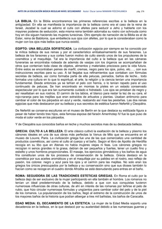 ARTE EN LA EDUCACIÓN BÁSICA REGULAR NIVEL SECUNDARIO Autor: Oscar Jaime MAMANI POCOHUANCA pág. 276
LA BIBLIA. En la Biblia encontraremos las primeras referencias escritas a la belleza en la
antigüedad. En ella se manifiesta la importancia de la belleza como era el caso de la reina de
Israel, Jezabel la cual se adorno el cutis con afeites para seducir a Jehú y hablarle con los
mayores poderes de seducción, esta misma reina también adornaba su rostro con schrouda como
hoy en día siguen haciendo las mujeres tunecinas. Otro ejemplo de narración de la Biblia es el de
Ester, reina de Babilonia, que embellecía sus ojos con afeites, por lo que la consideraban como la
mujer con los ojos más bellos que nunca existió.
EGIPTO: UNA BELLEZA SOFISTICADA. La civilización egipcia por siempre se ha conocido por
la mítica belleza de sus reinas y por el característico embalsamamiento de sus faraones. La
belleza de los faraones y sus cortes fueron motivo de culto siendo unos de los propulsores de la
cosmética y el maquillaje. Tal era la importancia del culto a la belleza que en las cámaras
funerarias se encontraba rodeada de además de vasijas con los órganos se acompañaban de
otros que contenían toda clase de objetos, alimentos y materiales preciosos para la vida futura.
Entre estos se encontraban peines de marfil, cremas, negro para los ojos, polvo, etc.…, con sus
instrucciones escritas para su uso. A tal llegaba sus refinamientos que contaban con fórmulas
secretas de belleza, así como formaba parte de ella pelucas, peinados, baños de leche... todo
formaba una cultura en lo que lo espiritual, el arte, la religión y la ciencia tenían una importancia
fundamental. Desde entonces ya se teñían el pelo con henna, o lo tenían rapado para el uso
continuado de pelucas. Se han encontrado en momias la píeles en un estado conservado
espectacular por lo que era tan sumamente cuidado e hidratado. Los ojos se pintaban de negro y
así resaltaban en sus rostros. El carmín de los labios, el blanco para restar la tez de su cara, el
rojo-naranja para las mejillas que eran extraídos de arbustos y plantas. Usaban antimonio para
cambiar el color de los párpados en azul y verde, realzando así mas las pestañas. Las dos reinas
egipcias que más destacaron por su belleza y sus secretos de estética fueron Nefertiti y Cleopátra.
De Nefertiti se conserva esculturas en el museo de Berlín en la que destaca su estilizada figura a
pesar de haber tenido tres hijos, esta famosa esposa del faraón Amenhotep IV fue la que puso de
moda el color verde en los párpados.
Y de Cleopátra sus conocidos baños en leche y muchos secretos mas de su destacada belleza.
GRECIA: CULTO A LA BELLEZA. El arte clásico cultivó la exaltación de la belleza y plasmo los
cánones ideales en una de sus obras más perfectas la Venus de Milo que se encuentra en el
museo de Louvre, Paris. La civilización griega fue una de las que comercializo una cantidad de
productos cosméticos, así como el culto al cuerpo y el baño. Según el libro de Apolito de Herófila
recogía en su libo que en Atenas no había mujeres viejas ni feas. Los cánones griegos no
recogían ni senos grandes ni la grasa, debían de ser pequeños y fuertes, tener un cuello fino y
esbelto y unos hombros proporcionales. El masaje, los ejercicios gimnásticos y los baños de agua
fría constituían unos de los procesos de conservación de la belleza. Grecia destaco en la
cosmética por sus aceites aromáticos y en el maquillaje por su palidez en el rostro, eso reflejo de
pasión, los colores: negro y azul para los ojos y el carmín para las mejillas. No solo eran los
griegos los únicos preocupados por la belleza y su conservación sino que sus dioses también lo
hacían como se recoge en el cuadro donde Afrodita se está desnudando para entras en el baño.
ROMA: SEGUIDORA DE LAS TRADICIONES ESTETICAS GRIEGAS. En Roma el culto por la
belleza dejo de ser exclusivo de la mujer participando en ella también el hombre. Los romanos no
tenían un ideal predeterminado de la belleza, debido a que con sus conquistas tuvieron
numerosas influencias de otras culturas, de ahí en interés de las romanas por teñirse el pelo de
rubio, que hizo circular numerosas formulas y ungüentos para cambiar color del pelo y de la piel
de los romanos. La popularización de los baños, llegó al extremo de la construcción de unos de
los mayores baños de la historia que podían albergar a tres mil bañistas, los baños de Caracalla.
EDAD MEDIA: EL DECAIMIENTO DE LA ESTETICA. La mujer de la Edad Media soporto una
decadencia en la belleza, en la que destacó por su austeridad debido a las numerosas guerras y
 