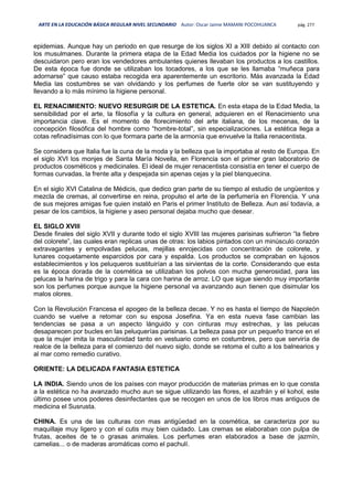 ARTE EN LA EDUCACIÓN BÁSICA REGULAR NIVEL SECUNDARIO Autor: Oscar Jaime MAMANI POCOHUANCA pág. 277
epidemias. Aunque hay un periodo en que resurge de los siglos XI a XIII debido al contacto con
los musulmanes. Durante la primera etapa de la Edad Media los cuidados por la higiene no se
descuidaron pero eran los vendedores ambulantes quienes llevaban los productos a los castillos.
De esta época fue donde se utilizaban los tocadores, a los que se les llamaba “muñeca para
adornarse” que causo estaba recogida era aparentemente un escritorio. Más avanzada la Edad
Media las costumbres se van olvidando y los perfumes de fuerte olor se van sustituyendo y
llevando a lo más mínimo la higiene personal.
EL RENACIMIENTO: NUEVO RESURGIR DE LA ESTETICA. En esta etapa de la Edad Media, la
sensibilidad por el arte, la filosofía y la cultura en general, adquieren en el Renacimiento una
importancia clave. Es el momento de florecimiento del arte italiana, de los mecenas, de la
concepción filosófica del hombre como “hombre-total”, sin especializaciones. La estética llega a
cotas refinadísimas con lo que formara parte de la armonía que envuelve la Italia renacentista.
Se considera que Italia fue la cuna de la moda y la belleza que la importaba al resto de Europa. En
el siglo XVI los monjes de Santa María Novella, en Florencia son el primer gran laboratorio de
productos cosméticos y medicinales. El ideal de mujer renacentista consistía en tener el cuerpo de
formas curvadas, la frente alta y despejada sin apenas cejas y la piel blanquecina.
En el siglo XVI Catalina de Médicis, que dedico gran parte de su tiempo al estudio de ungüentos y
mezcla de cremas, al convertirse en reina, propulso el arte de la perfumería en Florencia. Y una
de sus mejores amigas fue quien instaló en Paris el primer Instituto de Belleza. Aun así todavía, a
pesar de los cambios, la higiene y aseo personal dejaba mucho que desear.
EL SIGLO XVIII
Desde finales del siglo XVII y durante todo el siglo XVIII las mujeres parisinas sufrieron “la fiebre
del colorete”, las cuales eran replicas unas de otras: los labios pintados con un minúsculo corazón
extravagantes y empolvadas pelucas, mejillas enrojecidas con concentración de colorete, y
lunares coquetamente esparcidos por cara y espalda. Los productos se compraban en lujosos
establecimientos y los peluqueros sustituirían a las sirvientas de la corte. Considerando que esta
es la época dorada de la cosmética se utilizaban los polvos con mucha generosidad, para las
pelucas la harina de trigo y para la cara con harina de arroz. LO que sigue siendo muy importante
son los perfumes porque aunque la higiene personal va avanzando aun tienen que disimular los
malos olores.
Con la Revolución Francesa el apogeo de la belleza decae. Y no es hasta el tiempo de Napoleón
cuando se vuelve a retomar con su esposa Josefina. Ya en esta nueva fase cambian las
tendencias se pasa a un aspecto lánguido y con cinturas muy estrechas, y las pelucas
desaparecen por bucles en las peluquerías parisinas. La belleza pasa por un pequeño trance en el
que la mujer imita la masculinidad tanto en vestuario como en costumbres, pero que serviría de
realce de la belleza para el comienzo del nuevo siglo, donde se retoma el culto a los balnearios y
al mar como remedio curativo.
ORIENTE: LA DELICADA FANTASIA ESTETICA
LA INDIA. Siendo unos de los países con mayor producción de materias primas en lo que consta
a la estética no ha avanzado mucho aun se sigue utilizando las flores, el azafrán y el kohol, este
último posee unos poderes desinfectantes que se recogen en unos de los libros mas antiguos de
medicina el Susrusta.
CHINA. Es una de las culturas con mas antigüedad en la cosmética, se caracteriza por su
maquillaje muy ligero y con el cutis muy bien cuidado. Las cremas se elaboraban con pulpa de
frutas, aceites de te o grasas animales. Los perfumes eran elaborados a base de jazmín,
camelias... o de maderas aromáticas como el pachulí.
 