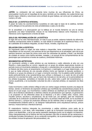 ARTE EN LA EDUCACIÓN BÁSICA REGULAR NIVEL SECUNDARIO Autor: Oscar Jaime MAMANI POCOHUANCA pág. 278
JAPÓN. La civilización del sol naciente tomo muchas de sus influencias de China, se
preocupaban mucho por el maquillaje de los ojos y también por los cabellos, los cuales tenían que
tenerlo negro, brillante y voluminoso como símbolo de gran belleza, así como por el cuidado por el
cuerpo y el cutis.
SIGLO XX: LA ESTETICA INTEGRAL
A pesar de todos los acontecimientos sucedidos en este siglo la base de la estética, también
sufría altibajos en los periodos de crisis amoldándose a cada uno de ellos.
En la actualidad a la preocupación por la belleza en el mundo femenino se une la ciencia
aportando una labor fundamental, incluso en los tratamientos básicos como limpiezas o mas
intensivos como regeneración a través de láser.
SIGLO XXI: REFORMULACIÓN DE LA ESTÉTICA
El siglo XXI se ha visto interrelacionado, en todo lo que ya existe, estamos tratando de reformular
nuestras concepciones sobre la estética, no solo desde el concepto de la apariencia física, si no
de cualidades de la belleza integrales, es decir físicas, morales, cognitivas etc.
RELACION CON LA ESTETICA
Es importante saber el origen de toda materia a desarrollar, tener conocimientos de cómo se
maquillaban sin los recursos y los avances de los que disponemos en la actualidad, pero de la que
siempre tenemos una base tan prima como eran los colorantes de plantas y flores. Las técnicas
de cuidado al cuerpo como baños termales, masajes, y el porqué de los comportamientos de los
personajes que conocemos a través de cuadros y anécdotas históricas.
MOVIMIENTOS ARTÍSTICOS.
Un movimiento artístico o estilo artístico es una tendencia o estilo referente al arte con una
filosofía o meta específica en común, seguida por un grupo de artistas repercutores durante un
período (como el movimiento dadaísta o el pop-art); o característico de un periodo más extenso de
la Historia del Arte (como el renacimiento o el barroco); o restringido a un lugar determinado, con
lo que se habla entonces de una escuela artística (como por ejemplo la escuela sevillana); o
limitado a un grupo de artistas en un lugar y momento concreto. Con la palabra estilo también se
alude particularmente a las características que unifican o distinguen a un autor de otro (el estilo
personal o la voluntad de estilo, que se hace más marcada en los del arte y en la personalidad de
los artistas burgueses, sometidos al mercado de arte, sobre todo a partir del romanticismo); o,
menos usualmente, a la kunstwollen (voluntad de arte o voluntad artística, en expresión de Alois
Riegl).
Cada movimiento o estilo artístico refleja el arte con ciertos rasgos similares durante una etapa de
tiempo, siendo un fenómeno de expresión artística que manifiesta las características propias de la
época en el que surge. Los movimientos o estilos artísticos se clasifican por los historiadores del
arte o de la literatura atendiendo a distintos criterios de periodización (por ejemplo, la generación)
y se proyectan en las diferentes áreas de la literatura y el arte o bellas artes: música, artes
visuales (pintura, escultura y arquitectura). De tal modo que, por ejemplo, para las creaciones
culturales de la civilización occidental del siglo XVII a la primera mitad del XVIII, se ha acuñado el
término barroco y, aunque los productos artísticos de las distintas artes no tengan una conexión
inmediatamente evidente entre sí, se designan habitualmente como arquitectura barroca, pintura
barroca, música barroca o literatura barroca.
El materialismo histórico interpreta los movimientos o estilos artísticos como parte de la
superestructura, y por tanto, sólo entendibles a partir de la formación económica social donde
nacen o se desarrollan, y de la que serían expresión ideológica (junto con la religión o el derecho).
Otras interpretaciones de la Historia del Arte se plantean más bien el estudio de las variaciones o
similitudes formales (formalismo), de su contenido iconográfico, de la personalidad o psicología de
los artistas (incluso la aplicación del psicoanálisis), etc.
 