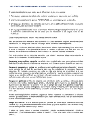 ARTE EN LA EDUCACIÓN BÁSICA REGULAR NIVEL SECUNDARIO Autor: Oscar Jaime MAMANI POCOHUANCA pág. 28
El juego dramático tiene unas reglas que lo diferencian de los otros juegos:
1. Para que un juego sea dramático debe contener una trama, un argumento, o un conflicto.
2. Una trama necesariamente genera PERSONAJES con una imagen y con un carácter.
3. En los juegos dramáticos los elementos se mueven en un ESPACIO determinado, congruente
con la trama, este espacio es la escena.
4. En el juego dramático debe existir un elemento determinante para comple-mentar el rito y que
lo diferencia sustancialmente de los otros tipos de recreación o de juegos. Esto es: EL
PUBLICO.
Estos sirven para iniciar a actores y no actores al mundo teatral.
Para ello se utiliza todo menos un texto dramático. Se usa la expresión corporal, en la afinación de
los sentidos, y la energía del colectivo. Un juego teatral o dramático es el siguiente:
Sentados en círculo una persona comienza a narrar una historia improvisada según un tema dado.
Al sonar la campana o una palmada la historia la continua la persona que está a su lado. La
palmada no debe ser una cantante de tiempo sino por el contrario debe ser imprevista.
Otro es improvisar con un juego que se llama: "¿de dónde?" en pareja deben darle entender al
público de donde vienen sin decir palabra alguna.
Juegos de observación y memoria: los señala como muy indicados para una práctica controlada
de léxico. Ejemplo: el poner objetos sobre una mesa, cubrirlos y recordar o describir sus nombres.
Juegos de deducción y lógica: los señala como apropiados para practicar el pasado y apunta
como ejemplo dar el final de una historia para que los estudiantes la completen haciendo
preguntas. En realidad, pensamos que esta es más una técnica de creatividad, a la que
podríamos sumar otras como dar el principio de una historia y que la completen, presentar una
historia y que cambien el final, que nombren a los personajes de otra manera, que propongan
profesiones para ellos, que cambien la historia de época.
Juegos con palabras: el Plan los propone para actividades orales y escritas, e introduce, como
ya hemos dicho antes, trabalenguas, chistes, adivinanza, pero mucho ha de depender de la
diversificación del docente y el contexto real. Da el ejemplo del juego de la palabra encadenada,
que es una técnica que está en la poesía española de autor y tradicional, como por ejemplo: esta
es la llave de Roma y toma/ en Roma hay una calle/ en la calle hay una casa/ en la casa hay un
patio…etc.
A estos ejemplos podríamos añadir los juegos que plantea Rodari en su Gramática de la fantasía,
entre los que destacamos el Binomio fantástico y La piedra en el estanque y los que acabamos de
citar de variación de historias.
Juego de Palabras: Buscar adjetivos para esa palabra, en primer lugar determinaríamos qué
clase de lápiz es y posteriormente estableceríamos dos grupos de adjetivos: uno de la vida real y
otro de la imaginación: lápiz azul/lápiz volador
El juego de quién inventó la palabra (creatividad). ¿Quién ha podido inventarla? ¿Dónde se
encontraba? ¿Qué estaría haciendo cuando la inventó? ¿Cómo se le habrá ocurrido inventar esta
palabra?
 