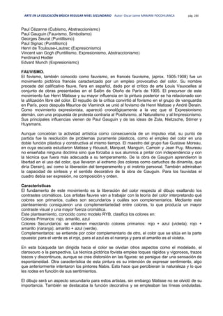 ARTE EN LA EDUCACIÓN BÁSICA REGULAR NIVEL SECUNDARIO Autor: Oscar Jaime MAMANI POCOHUANCA pág. 280
Paul Cézanne (Cubismo, Abstraccionismo)
Paul Gauguin (Fauvismo, Simbolismo)
Georges Seurat (Puntillismo)
Paul Signac (Puntillismo)
Henri de Toulouse-Lautrec (Expresionismo)
Vincent van Gogh (Puntillismo, Expresionismo, Abstraccionismo)
Ferdinand Hodler
Edvard Munch (Expresionismo)
FAUVISMO.
El fovismo, también conocido como fauvismo, en francés fauvisme, (aprox. 1905-1908) fue un
movimiento pictórico francés caracterizado por un empleo provocativo del color. Su nombre
procede del calificativo fauve, fiera en español, dado por el crítico de arte Louis Vauxcelles al
conjunto de obras presentadas en el Salón de Otoño de París de 1905. El precursor de este
movimiento fue Henri Matisse y su mayor influencia en la pintura posterior se ha relacionado con
la utilización libre del color. El repudio de la crítica convirtió al fovismo en el grupo de vanguardia
en París, poco después Maurice de Vlaminck se unió al fovismo de Henri Matisse y André Derain.
Como movimiento expresionista, apareció cronológicamente a la vez que el Expresionismo
alemán, con una propuesta de protesta contraria al Positivismo, al Naturalismo y al Impresionismo.
Sus principales influencias vienen de Paul Gauguin y de las ideas de Zola, Nietzsche, Stirner y
Huysmans.
Aunque concebían la actividad artística como consecuencia de un impulso vital, su punto de
partida fue la resolución de problemas puramente plásticos, como el empleo del color en una
doble función plástica y constructiva al mismo tiempo. El maestro del grupo fue Gustave Moreau,
en cuya escuela estudiaron Matisse y Rouault, Marquet, Manguin, Camoin y Jean Puy. Moureau
no enseñaba ninguna doctrina sino que forzaba a sus alumnos a pintar con independencia y con
la técnica que fuera más adecuada a su temperamento. De la obra de Gauguin aprendieron la
libertad en el uso del color, que llevaron al extremo (los colores como cartuchos de dinamita, que
diría Derain), así como la liberación del temperamento y el instinto personal. También admiraban
la capacidad de síntesis y el sentido decorativo de la obra de Gauguin. Para los fauvistas el
cuadro debía ser expresión, no composición y orden.
Características
El fundamento de este movimiento es la liberación del color respecto al dibujo exaltando los
contrastes cromáticos. Los artistas fauves van a trabajar con la teoría del color interpretando qué
colores son primarios, cuáles son secundarios y cuáles son complementarios. Mediante este
planteamiento consiguieron una complementariedad entre colores, lo que producía un mayor
contraste visual y una mayor fuerza cromática.
Este planteamiento, conocido como modelo RYB, clasifica los colores en:
Colores Primarios: rojo, amarillo, azul
Colores Secundarios: se obtienen mezclando colores primarios: rojo + azul (violeta); rojo +
amarillo (naranja); amarillo + azul (verde).
Complementarios: se entiende por color complementario de otro, el color que se sitúa en la parte
opuesta: para el verde es el rojo, para el azul es el naranja y para el amarillo es el violeta.
En esta búsqueda tan dirigida hacia el color se olvidan otros aspectos como el modelado, el
claroscuro o la perspectiva. La técnica pictórica fovista emplea toques rápidos y vigorosos, trazos
toscos y discontinuos, aunque se cree distorsión en las figuras: se persigue dar una sensación de
espontaneidad. Otra característica de esta pintura es su intención de expresar sentimiento, algo
que anteriormente intentaron los pintores Nabis. Esto hace que percibieran la naturaleza y lo que
les rodea en función de sus sentimientos.
El dibujo será un aspecto secundario para estos artistas, sin embargo Matisse no se olvidó de su
importancia. También se destacaba la función decorativa y se empleaban las líneas onduladas.
 