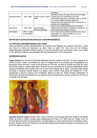 ARTE EN LA EDUCACIÓN BÁSICA REGULAR NIVEL SECUNDARIO Autor: Oscar Jaime MAMANI POCOHUANCA pág. 288
primitivas.
Simulacionismo años 1980 Sherrie Levine, David
Salle
Estados Unidos y Europa. Recurre a la imagen
aislada, fija o en movimiento que esta
presentado fuera de su contexto y que se reduce
a su única calidad de signo abstracto.
Apropriación del objeto que esta re-dibujado, re-
pintado o re-fotografíado.
Neo-Kitsch 1981-1987 Kenny Scharf,
Rhonda Zwillinger
Nueva-York. Obras llamativas que mezclan
alegremente los estilos y exaltan con jubilación el
malo gusto bajo todas sus formas.
Arte Digital 1992 – hasta
la actualidad
Es un arte que se realiza mediante el uso de un
ordenador, se vuelve versátil en su uso y
aplicación en la internet.
ARTISTAS PLÁSTICOS NACIONALES CONTEMPORÁNEOS.
LA PINTURA CONTEMPORÁNEA DEL PERÚ
Llama la atención cuatro representantes, de la pintura que trabajan con cuerpos humanos, y cada
uno tiene su forma de expresar, es decir tiene su sello. Por otra, uno de los artistas,
específicamente Gerardo Chávez López en una de sus obras creó una forma propia, que insiste
en las distintas criaturas que proceden del mito precolombino, de lo chamánico.
REPRESENTANTES
Ángel Chávez Es uno de los Grandes Maestros del arte moderno del Perú. El título original de la
pintura al óleo, "Calor", los medios de calor. El trabajo tiene en el sentido que el espectador una
sensación visual de calor. Como el sol se pone en el fondo, se abre en contra de la piel de cobre
de los dos nativos, mujeres desnudas. Chávez fue muy conocido por la pintura prehispánica norte
peruano Cerámica como puede verse en la cima de la cabeza de la mujer. Las ollas están llenas
de frutas y verduras nativas añadir a la aldea-, como motivo. Esta pieza de medidas 31 "x 25"
enmarcado y tiene un precio de $ 6,500.00. Obras de arte por Ángel Chávez pertenecen al
Patrimonio Cultural de la Nación lo que significa que las piezas de su que se venden en el Perú ya
no puede salir del país.
Gerardo Chávez Lopez (Trujillo, Perú 1937). Estudia en la Escuela Nacional Superior de Bellas
Artes, de Perú, y viaja a Europa para establecerse en París. En 1983 crea en Trujillo, Perú, la
Primera Bienal de Arte Contemporáneo. Ha participado en varias exposiciones de América, Asia y
Europa. Existen obras de Chávez en numerosas colecciones privadas europeas y americanas, así
como en algunos museos.
 