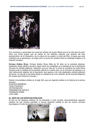 ARTE EN LA EDUCACIÓN BÁSICA REGULAR NIVEL SECUNDARIO Autor: Oscar Jaime MAMANI POCOHUANCA pág. 289
Sus monstruos y personajes son quizá los actores de la gran fábula que es la vida para el autor.
Crea una forma propia, que se reitera en las distintas criaturas que emanan del mito
precolombino, de lo chamánico, de la cultura de su pueblo, al norte del Perú. Al igual que otros
miembros de su generación, se erige como un punto de contacto entre el mestizaje indígena y la
tradición europea.
Enrique Galdos Rivas. Enrique Galdos Rivas (Más de 50 años en la actividad plástica),
destacado artista plástico peruano, figura entre los candidatos a la presidencia de la Asociación
Peruana de Artistas plásticos, Institución que por más de 10 años se mantenía de cierta forma
tranquilo ante la realidad de la actividad cultural en nuestro país, es el momento de regresar a la
vida institucional orgánica de la Asociación que agrupa a los más destacados artistas plásticos
peruanos, no solo de lo que tienen fijada su residencia en Lima ,también de las diversas Regiones
de nuestro país (Filial Ica y Ancash ).
Existen innumerables artistas en el siglo XXI, que van dejando huellas en la historia de la pintura
peruana:
AUGUSTA BARREDA
TILSA TSUCHIYA
VÍCTOR DELFÍN
FERNANDO DE SZYSLO
VENANCIO SHINKI
LUIS LAMA
EL ARTE EN LOS ESPACIOS PÚBLICOS.
El arte en los espacios públicos se ha extendido a nivel mundial, aprovechándose espacios
públicos de una manera acertada, e inlcuso haicendo posible el uso de nuevos recursos
tecnológicos. En ello ha insidido por ejemplo el Graffiti.
 