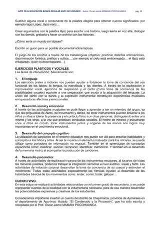 ARTE EN LA EDUCACIÓN BÁSICA REGULAR NIVEL SECUNDARIO Autor: Oscar Jaime MAMANI POCOHUANCA pág. 29
Sustituir alguna vocal o consonante de la palabra elegida para obtener nuevos significados, por
ejemplo lápiz-López, lápiz-nariz…
Crear argumentos con la palabra lápiz para escribir una historia, luego leerla en voz alta, dialogar
con los demás, grabarla y hacer un archivo con las historias.
¿Cómo sería un mundo sin lápices?
Escribir un guion para un posible documental sobre lápices.
El juego de los sonidos a través de los trabalenguas (objetivo: practicar distintas entonaciones,
discriminación fonética, prefijos y sufijos…, por ejemplo el cielo está emborregado… el lápiz está
enlapizado, quién lo desenlapizará…).
EJERCICIOS PLÁSTICOS Y VOCALES.
Las áreas de intervención, básicamente son:
1. El lenguaje
Los ejercicios orales y motores nos pueden ayudar a fortalecer la toma de conciencia del uso
funcional de los labios, la lengua, la mandíbula y los dientes. A través de la exploración e
improvisación vocal, ejercicios de respiración y el canto (como toma de conciencia de las
posibilidades vocales) equivale a una preparación que ayuda a la adquisición del lenguaje. La
unión del canto con la danza y la expresión instrumental constituyen experiencias musicales
enriquecedoras afectivas y emocionales.
2. Desarrollo social y emocional
A través de las actividades musicales se pude llegar a aprender a ser un miembro del grupo, ya
que las propuestas de canto, de movimiento y danza, de tocar instrumentos pueden enseñar a los
niños y niñas a tolerar la presencia y el contacto físico con otras personas, distinguiendo entre uno
mismo y los otros, a la vez que practican conductas sociales. El hecho de mirarse y escucharse
unos a otros en círculo, tocar instrumentos juntos y cogerse de las manos son logros muy
importantes en el crecimiento emocional.
3. Desarrollo del concepto cognitivo
La utilización de canciones en el entorno educativo nos puede ser útil para enseñar habilidades y
conceptos a los niños y niñas. Al ser la música un elemento motivador para los niños/as, se puede
utilizar como portadora de información no musical. También en el aprendizaje de conceptos
específicos como: clasificar, asociar, reconocer, identificar, memorizar. Y también en el desarrollo
de la memoria motriz al acompañar la producción de canciones.
4. Desarrollo psicomotor
A través de actividades de exploración sonora de los instrumentos escolares, al tocarlos de todas
las maneras posibles, podemos trabajar la integración sensorial a nivel auditivo, visual y táctil. Las
actividades de imitación corporal desarrollan la toma de conciencia de su cuerpo y estimulan el
movimiento. Todas estas actividades especialmente las rítmicas ayudan al desarrollo de las
habilidades básicas de los movimientos como: andar, correr, trotar, galopar…
CUENTO VIVO.
En esta etapa se realizará actividades relacionadas con el primer grado de secundaria, y se puede
representar cuentos de la localidad con la indumentaria necesaria, para de esa manera desarrollar
las potencialidades expresivas y creativas de los estudiantes.
Consideramos importante insertar un cuento del distrito de Chapimarca, provincia de Aymaraes en
el departamento de Apurímac titulado: “El Condenado y la Procesión”, que ha sido escrita y
recopilada por el Prof. Oscar Jaime MAMANI POCOHUANCA.
 