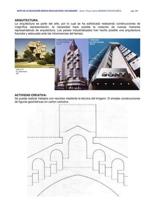 ARTE EN LA EDUCACIÓN BÁSICA REGULAR NIVEL SECUNDARIO Autor: Oscar Jaime MAMANI POCOHUANCA pág. 290
ARQUITECTURA.
La arquitectura es parte del arte, por lo cual se ha sofisticado realizando construcciones de
magnífica representación, la necesidad hace posible la creación de nuevas maneras
representativas de arquitectura. Los países industrializados han hecho posible una arquitectura
futurista y adecuada ante las inlcemencias del tiempo.
ACTIVIDAD CREATIVA:
Se puede realizar trabajos con recortes mediante la técnica del kirigami. O simples construcciones
de figuras geométricas en carton cartulina.
 