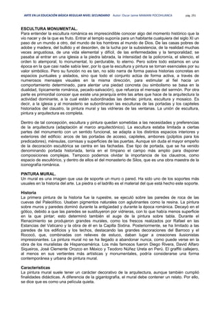 ARTE EN LA EDUCACIÓN BÁSICA REGULAR NIVEL SECUNDARIO Autor: Oscar Jaime MAMANI POCOHUANCA pág. 291
ESCULTURA MONUMENTAL.
Para entender la escultura románica es imprescindible conocer algo del momento histórico que la
vio nacer y de la que es fruto. Entrar al templo suponía para un habitante cualquiera del siglo XI un
paso de un mundo a otro, del mundo de los hombres al mundo de Dios. De las casas pobres de
adobe y madera, del bullido y el desorden, de la lucha por la subsistencia, de la realidad muchas
veces angustiosa, de una vida elemental y difícil, de las enfermedades y la temporalidad; se
pasaba al entrar en una iglesia a la piedra labrada, la intensidad de la policromía, el silencio, el
orden lo atemporal, lo monumental, lo perdurable, lo eterno. Pero sobre todo estamos en una
época en la que casi nadie sabía leer, por lo que la escultura y pintura se tornan esenciales por su
valor simbólico. Pero su función no es tan, no sólo narra de forma pasiva historias concretas en
espacios puntuales y aislados, sino que todo el conjunto actúa de forma activa, a través de
numerosos mensajes visuales en la misma dirección, para estimular al fiel hacia un
comportamiento determinado, para alentar una piedad concreta (su simbolismo se basa en la
dualidad, típicamente románica, pecado-salvación), que refuerza el mensaje del sermón. Por otra
parte es primordial conocer que existe una jerarquía entre las artes que hace de la arquitectura la
actividad dominante, a la cual están subordinadas las demás: pintura, escultura y mosaico. Es
decir, a la iglesia y al monasterio se subordinaran las esculturas de las portadas y los capiteles
historiados del claustro, la pintura mural y las vidrieras de las ventanas. La unión de escultura,
pintura y arquitectura es completa.
Dentro de tal concepción, escultura y pintura quedan sometidas a las necesidades y preferencias
de la arquitectura (adaptación al marco arquitectónico). La escultura estaba limitada a ciertas
partes del monumento con un sentido funcional, se adapta a los distintos espacios interiores y
exteriores del edificio: arcos de las portadas de acceso, capiteles, ambones (púlpitos para los
predicadores), ménsulas, cornisas y superficies de las puertas. Aunque sin duda el mayor empeño
de la decoración escultórica se centra en las fachadas. Ese tipo de portada, que se ha venido
denominando portada historiada, tenía en el tímpano el campo más amplio para disponer
composiciones complejas. Tampoco podemos olvidar la importancia de los claustros, como
espacio de escultórico, y dentro de ellos el del monasterio de Silos, que es una obra maestra de la
iconografía románica.
PINTURA MURAL.
Un mural es una imagen que usa de soporte un muro o pared. Ha sido uno de los soportes más
usuales en la historia del arte. La piedra o el ladrillo es el material del que está hecho este soporte.
Historia
La primera pintura de la historia fue la rupestre, se ejecutó sobre las paredes de roca de las
cuevas del Paleolítico. Usaban pigmentos naturales con aglutinantes como la resina. La pintura
sobre muros y paredes dominó durante la antigüedad y durante la época románica. Decayó en el
gótico, debido a que las paredes se sustituyeron por vidrieras, con lo que había menos superficie
en la que pintar; esto determinó también el auge de la pintura sobre tabla. Durante el
Renacimiento se produjeron grandes murales, como los frescos realizados por Rafael en las
Estancias del Vaticano y la obra de él en la Capilla Sixtina. Posteriormente, se ha limitado a las
paredes de los edificios y los techos, destacando las grandes decoraciones del Barroco y el
Rococó, que, combinadas con relieves de estuco, daban lugar a creaciones ilusionistas
impresionantes. La pintura mural no se ha llegado a abandonar nunca, como puede verse en la
obra de los muralistas de Hispanoamérica. Los más famosos fueron Diego Rivera, David Alfaro
Siqueiros, José Clemente Orozco en México y Teodoro Núñez Ureta en Perú. El graffiti callejero,
al menos en sus vertientes más artísticas y monumentales, podría considerarse una forma
contemporánea y urbana de pintura mural.
Características
La pintura mural suele tener un carácter decorativo de la arquitectura, aunque también cumplió
finalidades didácticas. A diferencia de la gigantografía, el mural debe contener un relato. Por ello,
se dice que es como una película quieta.
 