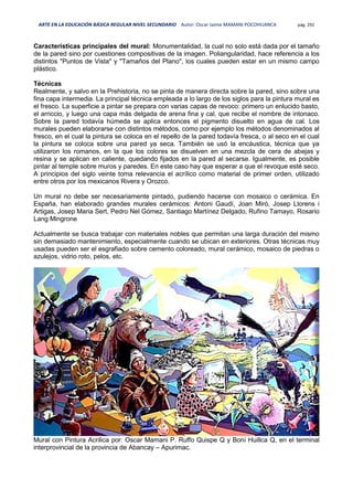 ARTE EN LA EDUCACIÓN BÁSICA REGULAR NIVEL SECUNDARIO Autor: Oscar Jaime MAMANI POCOHUANCA pág. 292
Características principales del mural: Monumentalidad, la cual no solo está dada por el tamaño
de la pared sino por cuestiones compositivas de la imagen. Poliangularidad, hace referencia a los
distintos "Puntos de Vista" y "Tamaños del Plano", los cuales pueden estar en un mismo campo
plástico.
Técnicas
Realmente, y salvo en la Prehistoria, no se pinta de manera directa sobre la pared, sino sobre una
fina capa intermedia. La principal técnica empleada a lo largo de los siglos para la pintura mural es
el fresco. La superficie a pintar se prepara con varias capas de revoco: primero un enlucido basto,
el arriccio, y luego una capa más delgada de arena fina y cal, que recibe el nombre de intonaco.
Sobre la pared todavía húmeda se aplica entonces el pigmento disuelto en agua de cal. Los
murales pueden elaborarse con distintos métodos, como por ejemplo los métodos denominados al
fresco, en el cual la pintura se coloca en el repello de la pared todavía fresca, o al seco en el cual
la pintura se coloca sobre una pared ya seca. También se usó la encáustica, técnica que ya
utilizaron los romanos, en la que los colores se disuelven en una mezcla de cera de abejas y
resina y se aplican en caliente, quedando fijados en la pared al secarse. Igualmente, es posible
pintar al temple sobre muros y paredes. En este caso hay que esperar a que el revoque esté seco.
A principios del siglo veinte toma relevancia el acrílico como material de primer orden, utilizado
entre otros por los mexicanos Rivera y Orozco.
Un mural no debe ser necesariamente pintado, pudiendo hacerse con mosaico o cerámica. En
España, han elaborado grandes murales cerámicos: Antoni Gaudí, Joan Miró, Josep Llorens i
Artigas, Josep Maria Sert, Pedro Nel Gómez, Santiago Martínez Delgado, Rufino Tamayo, Rosario
Lang Mingrone
Actualmente se busca trabajar con materiales nobles que permitan una larga duración del mismo
sin demasiado mantenimiento, especialmente cuando se ubican en exteriores. Otras técnicas muy
usadas pueden ser el esgrafiado sobre cemento coloreado, mural cerámico, mosaico de piedras o
azulejos, vidrio roto, pelos, etc.
Mural con Pintura Acrilica por: Oscar Mamani P. Ruffo Quispe Q y Boni Huillca Q, en el terminal
interprovincial de la provincia de Abancay – Apurimac.
 