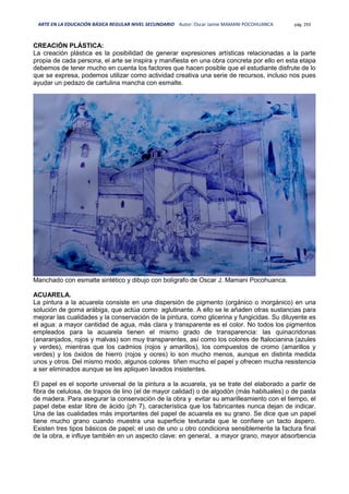 ARTE EN LA EDUCACIÓN BÁSICA REGULAR NIVEL SECUNDARIO Autor: Oscar Jaime MAMANI POCOHUANCA pág. 293
CREACIÓN PLÁSTICA:
La creación plástica es la posibilidad de generar expresiones artísticas relacionadas a la parte
propia de cada persona, el arte se inspira y manifiesta en una obra concreta por ello en esta etapa
debemos de tener mucho en cuenta los factores que hacen posible que el estudiante disfrute de lo
que se expresa, podemos utilizar como actividad creativa una serie de recursos, incluso nos pues
ayudar un pedazo de cartulina mancha con esmalte.
Manchado con esmalte sintético y dibujo con bolígrafo de Oscar J. Mamani Pocohuanca.
ACUARELA.
La pintura a la acuarela consiste en una dispersión de pigmento (orgánico o inorgánico) en una
solución de goma arábiga, que actúa como aglutinante. A ello se le añaden otras sustancias para
mejorar las cualidades y la conservación de la pintura, como glicerina y fungicidas. Su diluyente es
el agua: a mayor cantidad de agua, más clara y transparente es el color. No todos los pigmentos
empleados para la acuarela tienen el mismo grado de transparencia: las quinacridonas
(anaranjados, rojos y malvas) son muy transparentes, así como los colores de ftalocianina (azules
y verdes), mientras que los cadmios (rojos y amarillos), los compuestos de cromo (amarillos y
verdes) y los óxidos de hierro (rojos y ocres) lo son mucho menos, aunque en distinta medida
unos y otros. Del mismo modo, algunos colores tiñen mucho el papel y ofrecen mucha resistencia
a ser eliminados aunque se les apliquen lavados insistentes.
El papel es el soporte universal de la pintura a la acuarela, ya se trate del elaborado a partir de
fibra de celulosa, de trapos de lino (el de mayor calidad) o de algodón (más habituales) o de pasta
de madera. Para asegurar la conservación de la obra y evitar su amarilleamiento con el tiempo, el
papel debe estar libre de ácido (ph 7), característica que los fabricantes nunca dejan de indicar.
Una de las cualidades más importantes del papel de acuarela es su grano. Se dice que un papel
tiene mucho grano cuando muestra una superficie texturada que le confiere un tacto áspero.
Existen tres tipos básicos de papel; el uso de uno u otro condiciona sensiblemente la factura final
de la obra, e influye también en un aspecto clave: en general, a mayor grano, mayor absorbencia
 