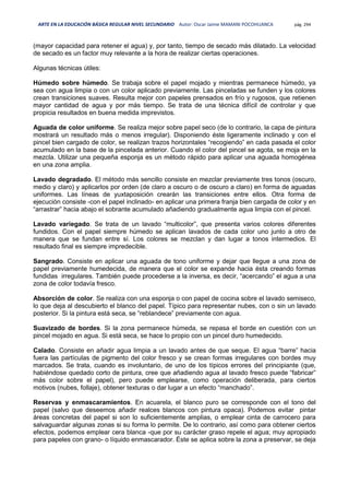 ARTE EN LA EDUCACIÓN BÁSICA REGULAR NIVEL SECUNDARIO Autor: Oscar Jaime MAMANI POCOHUANCA pág. 294
(mayor capacidad para retener el agua) y, por tanto, tiempo de secado más dilatado. La velocidad
de secado es un factor muy relevante a la hora de realizar ciertas operaciones.
Algunas técnicas útiles:
Húmedo sobre húmedo. Se trabaja sobre el papel mojado y mientras permanece húmedo, ya
sea con agua limpia o con un color aplicado previamente. Las pinceladas se funden y los colores
crean transiciones suaves. Resulta mejor con papeles prensados en frío y rugosos, que retienen
mayor cantidad de agua y por más tiempo. Se trata de una técnica difícil de controlar y que
propicia resultados en buena medida imprevistos.
Aguada de color uniforme. Se realiza mejor sobre papel seco (de lo contrario, la capa de pintura
mostrará un resultado más o menos irregular). Disponiendo éste ligeramente inclinado y con el
pincel bien cargado de color, se realizan trazos horizontales “recogiendo” en cada pasada el color
acumulado en la base de la pincelada anterior. Cuando el color del pincel se agota, se moja en la
mezcla. Utilizar una pequeña esponja es un método rápido para aplicar una aguada homogénea
en una zona amplia.
Lavado degradado. El método más sencillo consiste en mezclar previamente tres tonos (oscuro,
medio y claro) y aplicarlos por orden (de claro a oscuro o de oscuro a claro) en forma de aguadas
uniformes. Las líneas de yuxtaposición crearán las transiciones entre ellos. Otra forma de
ejecución consiste -con el papel inclinado- en aplicar una primera franja bien cargada de color y en
“arrastrar” hacia abajo el sobrante acumulado añadiendo gradualmente agua limpia con el pincel.
Lavado variegado. Se trata de un lavado “multicolor”, que presenta varios colores diferentes
fundidos. Con el papel siempre húmedo se aplican lavados de cada color uno junto a otro de
manera que se fundan entre sí. Los colores se mezclan y dan lugar a tonos intermedios. El
resultado final es siempre impredecible.
Sangrado. Consiste en aplicar una aguada de tono uniforme y dejar que llegue a una zona de
papel previamente humedecida, de manera que el color se expande hacia ésta creando formas
fundidas irregulares. También puede procederse a la inversa, es decir, “acercando” el agua a una
zona de color todavía fresco.
Absorción de color. Se realiza con una esponja o con papel de cocina sobre el lavado semiseco,
lo que deja al descubierto el blanco del papel. Típico para representar nubes, con o sin un lavado
posterior. Si la pintura está seca, se “reblandece” previamente con agua.
Suavizado de bordes. Si la zona permanece húmeda, se repasa el borde en cuestión con un
pincel mojado en agua. Si está seca, se hace lo propio con un pincel duro humedecido.
Calado. Consiste en añadir agua limpia a un lavado antes de que seque. El agua “barre” hacia
fuera las partículas de pigmento del color fresco y se crean formas irregulares con bordes muy
marcados. Se trata, cuando es involuntario, de uno de los típicos errores del principiante (que,
habiéndose quedado corto de pintura, cree que añadiendo agua al lavado fresco puede “fabricar”
más color sobre el papel), pero puede emplearse, como operación deliberada, para ciertos
motivos (nubes, follaje), obtener texturas o dar lugar a un efecto “manchado”.
Reservas y enmascaramientos. En acuarela, el blanco puro se corresponde con el tono del
papel (salvo que deseemos añadir realces blancos con pintura opaca). Podemos evitar pintar
áreas concretas del papel si son lo suficientemente amplias, o emplear cinta de carrocero para
salvaguardar algunas zonas si su forma lo permite. De lo contrario, así como para obtener ciertos
efectos, podemos emplear cera blanca -que por su carácter graso repele el agua; muy apropiado
para papeles con grano- o líquido enmascarador. Éste se aplica sobre la zona a preservar, se deja
 