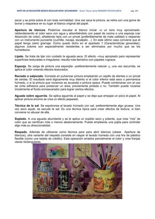 ARTE EN LA EDUCACIÓN BÁSICA REGULAR NIVEL SECUNDARIO Autor: Oscar Jaime MAMANI POCOHUANCA pág. 295
secar y se pinta sobre él con toda normalidad. Una vez seca la pintura, se retira con una goma de
borrar y reaparece en su lugar el blanco original del papel.
Apertura de blancos. Podemos rescatar el blanco inicial –o un tono muy aproximado-
reblandeciendo el color seco con agua y absorbiéndolo con papel de cocina o una esponja (ver
Absorción de color), añadiendo lejía con un pincel (preferiblemente de mala calidad) o raspando
con un instrumento punzante (cuchilla, navaja, escalpelo…). En este último caso conviene que el
papel tenga cierto gramaje. Como quedó dicho en el apartado 1 (Características generales),
algunos colores son especialmente resistentes a ser eliminados por mucho que se los
humedezca.
Lijado. Se trata de lijar con cuidado la aguada seca. El efecto –muy apropiado para representar
superficies texturadas e irregulares- resulta más llamativo con papeles rugosos.
Esponja. Se carga de pintura una esponjita –preferentemente natural- y, una vez escurrida, se
aplica el color creando efectos texturados.
Rociado o salpicado. Consiste en pulverizar pintura empleando un cepillo de dientes o un pincel
de cerdas. El resultado será lógicamente muy distinto si el color inferior está seco o permanece
húmedo, o si la pintura que rociamos es acuarela o pintura opaca. Puede combinarse con el uso
de cinta adhesiva para preservar un área, previamente pintada o no. También puede rociarse
inicialmente el fluido enmascarador para lograr ciertos efectos.
Aguada sobre aguarrás. Se aplica aguarrás al papel y se deja que empape un poco el papel. Al
aplicar pintura encima se crea un efecto jaspeado.
Técnica de la sal. Se espolvorea el lavado húmedo con sal, preferentemente algo gruesa. Una
vez seco aquél, se sacude la sal. Es una técnica típica para crear efectos de textura, si bien
conviene no abusar de ella.
Soplado. A una aguada abundante y se le aplica un soplido seco y potente, que crea “ríos” de
color que se ramifican más o menos aleatoriamente. Puede emplearse una pajita para controlar
algo más su direccionalidad.
Raspado. Además de utilizarse como técnica para para abrir blancos (véase Apertura de
blancos), otra variante del raspado consiste en raspar el lavado húmedo con una tira de plástico
flexible (como una tarjeta de crédito). Esta operación arrastra parcialmente el color y crea franjas
claras rectangulares.
 