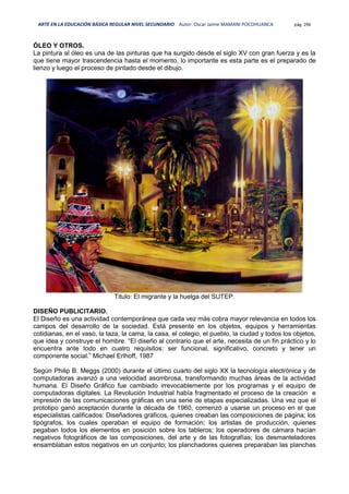 ARTE EN LA EDUCACIÓN BÁSICA REGULAR NIVEL SECUNDARIO Autor: Oscar Jaime MAMANI POCOHUANCA pág. 296
ÓLEO Y OTROS.
La pintura al óleo es una de las pinturas que ha surgido desde el siglo XV con gran fuerza y es la
que tiene mayor trascendencia hasta el momento, lo importante es esta parte es el preparado de
lienzo y luego el proceso de pintado desde el dibujo.
Titulo: El migrante y la huelga del SUTEP.
DISEÑO PUBLICITARIO.
El Diseño es una actividad contemporánea que cada vez más cobra mayor relevancia en todos los
campos del desarrollo de la sociedad. Está presente en los objetos, equipos y herramientas
cotidianas, en el vaso, la taza, la cama, la casa, el colegio, el pueblo, la ciudad y todos los objetos,
que idea y construye el hombre. “El diseño al contrario que el arte, necesita de un fin práctico y lo
encuentra ante todo en cuatro requisitos: ser funcional, significativo, concreto y tener un
componente social.” Michael Erlhoff, 1987
Según Philip B. Meggs (2000) durante el último cuarto del siglo XX la tecnología electrónica y de
computadoras avanzó a una velocidad asombrosa, transformando muchas áreas de la actividad
humana. El Diseño Gráfico fue cambiado irrevocablemente por los programas y el equipo de
computadoras digitales. La Revolución Industrial había fragmentado el proceso de la creación e
impresión de las comunicaciones gráficas en una serie de etapas especializadas. Una vez que el
prototipo ganó aceptación durante la década de 1960, comenzó a usarse un proceso en el que
especialistas calificados: Diseñadores gráficos, quienes creaban las composiciones de página; los
tipógrafos, los cuales operaban el equipo de formación; los artistas de producción, quienes
pegaban todos los elementos en posición sobre los tableros; los operadores de cámara hacían
negativos fotográficos de las composiciones, del arte y de las fotografías; los desmanteladores
ensamblaban estos negativos en un conjunto; los planchadores quienes preparaban las planchas
 