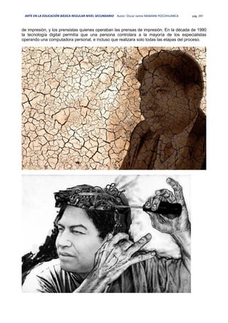 ARTE EN LA EDUCACIÓN BÁSICA REGULAR NIVEL SECUNDARIO Autor: Oscar Jaime MAMANI POCOHUANCA pág. 297
de impresión, y los prensistas quienes operaban las prensas de impresión. En la década de 1990
la tecnología digital permitía que una persona controlara a la mayoría de los especialistas
operando una computadora personal, e incluso que realizara solo todas las etapas del proceso.
 