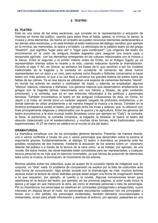 ARTE EN LA EDUCACIÓN BÁSICA REGULAR NIVEL SECUNDARIO Autor: Oscar Jaime MAMANI POCOHUANCA pág. 298
2. TEATRO:
EL TEATRO.
Este es una rama de las artes escénicas, que consiste en la representación o actuación de
historias en frente del público, usando para estos fines el habla, gestos, la mímica, la danza, la
música y otros elementos. De hecho en el teatro se pueden reconocer elementos pertenecientes a
las demás artes escénicas, y no está limitado al estilo tradicional del diálogo narrativo (por ejemplo
en la mímica, las marionetas, la ópera y el ballet). La etimología de la palabra teatro es del griego
"theatron", que significa "lugar para ver" o "lugar para contemplar". Los orígenes del teatro los
encontramos en la unión de antiguos rituales sagrados para asegurar una buena caza o
temporada agrícola, con los elementos emergentes en las culturas relacionados con la música y
la danza. Entre el segundo y el primer milenio antes de Cristo, en el Antiguo Egipto ya se
representaban dramas sobre la muerte y la vida, usando máscaras durante la dramatización.
Durante el siglo V AC, en Grecia, se sentaron las bases de lo que vendrían a ser los modelos
tradicionales de la tragedia y la comedia en occidente. Al comienzo las obras fueron
representadas con un actor y un coro, pero autores como Esquilo y Sófocles comenzaron a hacer
teatro con más actores, lo que a su vez llevó a construir los grandes teatros de piedra sobre las
faldas de las colinas. Ya en esa época se utilizaban una especie de camarines llamados "skené",
en donde los actores se vestían y cambiaban de trajes, y además se empleaban algunos
"efectos" básicos, máscaras y disfraces. Los géneros clásicos que desarrollaron ampliamente los
griegos son la tragedia (temas relacionados con sus héroes y Dioses, de gran contenido
emocional), y la comedia, que ya en ese entonces ridiculizaba a los políticos y personajes
famosos. También encontramos al teatro en las antiguas civilizaciones de Asia, en China, en
Japón y la India, en donde tomó un carácter sagrado cargado de profundos simbolismos, y en
donde además se utilizó ampliamente y de manera integral la música y la danza. También en la
América prehispánica existió el teatro, por ejemplo entre los Incas y aztecas, que lo utilizaron con
fines principalmente religiosos y relacionados con la guerra y la agricultura. Entre los géneros del
teatro encontramos a la obra musical (estilo Broadway como por ejemplo en "Cats"), la comedia,
la farsa, la pantomima, la comedia romántica, la tragedia, la fantasía, la ópera, el teatro del
absurdo (relacionado con el existencialismo), y muchas otras formas, tanto tradicionales como
experimentales. El 27 de marzo se celebra en el mundo el día del teatro.
DRAMATURGIA.
La dramática constituye uno de los principales géneros literarios. Presenta, de manera directa,
uno o varios conflictos a través de uno o varios personajes que desarrollan sobre la escena el
argumento gracias, fundamentalmente, al diálogo. El teatro o dramática se presenta ante los
posibles receptores de dos maneras: mediante la actuación de los actores sobre un escenario
delante del público o a través de la lectura de la obra como si se tratase, por ejemplo, de una
novela. De todos modos, las obras teatrales están concebidas para ser representadas, y cualquier
lectura personal no es más que un ejercicio incompleto, ya que hemos de prescindir de elementos
tales como la música, la iluminación, el movimiento de los actores.
Muchos adultos evitan los videoclips, pues se quejan de la sucesión rápida de imágenes que, en
conjunto, no “dice” nada. El problema de comprensión se explica por la falta de costumbre ante
esta forma de comunicación. Algo similar sucede con la dramaturgia; es más, muchos lectores
asiduos evitan la lectura de obras teatrales porque éstas exigen una forma de imaginación distinta
a la que requieren, por ejemplo, el cuento o la novela. Algunas convenciones sirven para
adentrarse en la lectura del teatro; por ejemplo, en las primeras páginas, el autor suele incluir la
época y el lugar en que transcurre la obra, así como el dramatis personae o lista de personajes.
Por su importancia, los personajes se clasifican en: principales (protagonista y antagonista), cuyos
intereses en disputa llevan al nudo; los personajes secundarios colaboran con los principales y
toman uno u otro partido; los personajes incidentales, también llamados circunstanciales o
ambientales, sirven para añadir información y acentuar el entorno, por ejemplo: paseantes en una
 