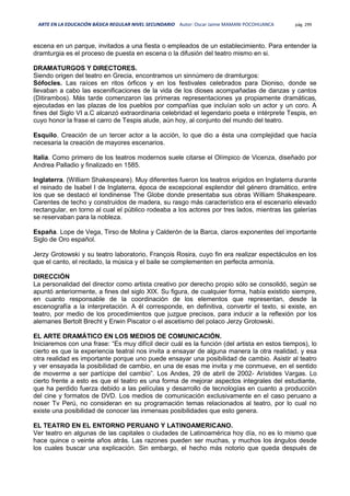 ARTE EN LA EDUCACIÓN BÁSICA REGULAR NIVEL SECUNDARIO Autor: Oscar Jaime MAMANI POCOHUANCA pág. 299
escena en un parque, invitados a una fiesta o empleados de un establecimiento. Para entender la
dramturgia es el proceso de puesta en escena o la difusión del teatro mismo en si.
DRAMATURGOS Y DIRECTORES.
Siendo origen del teatro en Grecia, encontramos un sinnúmero de dramturgos:
Sófocles. Las raíces en ritos órficos y en los festivales celebrados para Dioniso, donde se
llevaban a cabo las escenificaciones de la vida de los dioses acompañadas de danzas y cantos
(Ditirambos). Más tarde comenzaron las primeras representaciones ya propiamente dramáticas,
ejecutadas en las plazas de los pueblos por compañías que incluían solo un actor y un coro. A
fines del Siglo VI a.C alcanzó extraordinaria celebridad el legendario poeta e intérprete Tespis, en
cuyo honor la frase el carro de Tespis alude, aún hoy, al conjunto del mundo del teatro.
Esquilo. Creación de un tercer actor a la acción, lo que dio a ésta una complejidad que hacía
necesaria la creación de mayores escenarios.
Italia. Como primero de los teatros modernos suele citarse el Olímpico de Vicenza, diseñado por
Andrea Palladio y finalizado en 1585.
Inglaterra. (William Shakespeare). Muy diferentes fueron los teatros erigidos en Inglaterra durante
el reinado de Isabel I de Inglaterra, época de excepcional esplendor del género dramático, entre
los que se destacó el londinense The Globe donde presentaba sus obras William Shakespeare.
Carentes de techo y construidos de madera, su rasgo más característico era el escenario elevado
rectangular, en torno al cual el público rodeaba a los actores por tres lados, mientras las galerías
se reservaban para la nobleza.
España. Lope de Vega, Tirso de Molina y Calderón de la Barca, claros exponentes del importante
Siglo de Oro español.
Jerzy Grotowski y su teatro laboratorio, François Rosira, cuyo fin era realizar espectáculos en los
que el canto, el recitado, la música y el baile se complementen en perfecta armonía.
DIRECCIÓN
La personalidad del director como artista creativo por derecho propio sólo se consolidó, según se
apuntó anteriormente, a fines del siglo XIX. Su figura, de cualquier forma, había existido siempre,
en cuanto responsable de la coordinación de los elementos que representan, desde la
escenografía a la interpretación. A él corresponde, en definitiva, convertir el texto, si existe, en
teatro, por medio de los procedimientos que juzgue precisos, para inducir a la reflexión por los
alemanes Bertolt Brecht y Erwin Piscator o el ascetismo del polaco Jerzy Grotowski.
EL ARTE DRAMÁTICO EN LOS MEDIOS DE COMUNICACIÓN.
Iniciaremos con una frase: “Es muy difícil decir cuál es la función (del artista en estos tiempos), lo
cierto es que la experiencia teatral nos invita a ensayar de alguna manera la otra realidad, y esa
otra realidad es importante porque uno puede ensayar una posibilidad de cambio. Asistir al teatro
y ver ensayada la posibilidad de cambio, en una de esas me invita y me conmueve, en el sentido
de moverme a ser partícipe del cambio”. Los Andes, 29 de abril de 2002- Arístides Vargas. Lo
cierto frente a esto es que el teatro es una forma de mejorar aspectos integrales del estudiante,
que ha perdido fuerza debido a las películas y desarrollo de tecnologías en cuanto a producción
del cine y formatos de DVD. Los medios de comunicación exclusivamente en el caso peruano a
noser Tv Perú, no consideran en su programación temas relacionados al teatro, por lo cual no
existe una posibilidad de conocer las inmensas posibilidades que esto genera.
EL TEATRO EN EL ENTORNO PERUANO Y LATINOAMERICANO.
Ver teatro en algunas de las capitales o ciudades de Latinoamérica hoy día, no es lo mismo que
hace quince o veinte años atrás. Las razones pueden ser muchas, y muchos los ángulos desde
los cuales buscar una explicación. Sin embargo, el hecho más notorio que queda después de
 