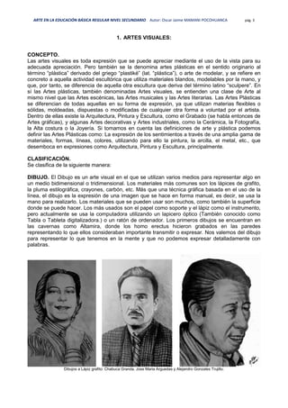 ARTE EN LA EDUCACIÓN BÁSICA REGULAR NIVEL SECUNDARIO Autor: Oscar Jaime MAMANI POCOHUANCA pág. 3
1. ARTES VISUALES:
CONCEPTO.
Las artes visuales es toda expresión que se puede apreciar mediante el uso de la vista para su
adecuada apreciación. Pero también se la denomina artes plásticas en el sentido originario al
término “plástica” derivado del griego “plastiké” (lat. “plástica”), o arte de modelar, y se refiere en
concreto a aquella actividad escultórica que utiliza materiales blandos, modelables por la mano, y
que, por tanto, se diferencia de aquella otra escultura que deriva del término latino “sculpere”. En
sí las Artes plásticas, también denominadas Artes visuales, se entienden una clase de Arte al
mismo nivel que las Artes escénicas, las Artes musicales y las Artes literarias. Las Artes Plásticas
se diferencian de todas aquellas en su forma de expresión, ya que utilizan materias flexibles o
sólidas, moldeadas, dispuestas o modificadas de cualquier otra forma a voluntad por el artista.
Dentro de ellas existe la Arquitectura, Pintura y Escultura, como el Grabado (se habla entonces de
Artes gráficas), y algunas Artes decorativas y Artes industriales, como la Cerámica, la Fotografía,
la Alta costura o la Joyería. Si tomamos en cuenta las definiciones de arte y plástica podemos
definir las Artes Plásticas como: La expresión de los sentimientos a través de una amplia gama de
materiales, formas, líneas, colores, utilizando para ello la pintura, la arcilla, el metal, etc., que
desemboca en expresiones como Arquitectura, Pintura y Escultura, principalmente.
CLASIFICACIÓN.
Se clasifica de la siguiente manera:
DIBUJO. El Dibujo es un arte visual en el que se utilizan varios medios para representar algo en
un medio bidimensional o tridimensional. Los materiales más comunes son los lápices de grafito,
la pluma estilográfica, crayones, carbón, etc. Más que una técnica gráfica basada en el uso de la
línea, el dibujo es la expresión de una imagen que se hace en forma manual, es decir, se usa la
mano para realizarlo. Los materiales que se pueden usar son muchos, como también la superficie
donde se puede hacer. Los más usados son el papel como soporte y el lápiz como el instrumento,
pero actualmente se usa la computadora utilizando un lapicero óptico (También conocido como
Tabla o Tableta digitalizadora.) o un ratón de ordenador. Los primeros dibujos se encuentran en
las cavernas como Altamira, donde los homo erectus hicieron grabados en las paredes
representando lo que ellos consideraban importante transmitir o expresar. Nos valemos del dibujo
para representar lo que tenemos en la mente y que no podemos expresar detalladamente con
palabras.
Dibujos a Lápiz grafito: Chabuca Granda, Jose Maria Arguedas y Alejandro Gonzales Trujillo.
 