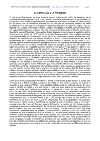 ARTE EN LA EDUCACIÓN BÁSICA REGULAR NIVEL SECUNDARIO Autor: Oscar Jaime MAMANI POCOHUANCA pág. 30
EL CONDENADO Y LA PROCESIÓN
El distrito de Chapimarca, se ubica hacia la margen izquierda del cañón del Apurímac de la
carretera que lleva de Abancay a la ciudad de Lima, carretera asfaltada que a la vez conecta a la
ciudad del Cusco, dirigiéndose hacia el sur; precisamente Abancay es la capital del departamento
de Apurímac, que se encuentra envuelta por un lado por el maravilloso mirador del cerro
Q´isapata y por el otro lado por el majestuoso patrimonio natural de la región “El Ampay”, con sus
lagunas conservadas entre flores silvestres y arboles enraizados en historia, sumamente atractiva
por su puente Pachachaca, en donde otrora se enfrentaran tanto las culturas Chanka e Inca, como
durante la colonia Pizarristas y Almagristas. Erase después de ser fundada la capital de distrito
Chapimarca, por el año de 1872, cuando los Achullis, Huanacos entre otros notables vecinos de
esta pequeña población de seis casas en sus inicios; en que los tiempos eran difíciles para poder
sobrevivir en momentos en que todavía se notaba el abuso continuo de las haciendas y de los
terratenientes; en la base de dicho pueblo se había asentado la hacienda de los “Sierra – Diaz”,
quienes a pesar de tener muy buena predisposición para los lugareños, sin embargo tuvieran un
hijo desenfrenado en un léxico sumamente amplio en jeringas, y lisuras que afrentaba a los
lugareños montado en su caballo azafrán y poncho de lino, este joven de diecinueve abriles, solía
aun solicitar a su regalado gusto la costumbre inglesa de la “Prima noctem”; a los que por
circunstancias vivían cerca o dentro de las tierras que consideraba de su familia; Chapimarca fue
fundada por decisión de dos familias que para no tener inconvenientes eligieron el medio de
ambos cerros colindantes, ya que se la había denominado como: “Chaupi – marca”, sin embargo
por las circunstancias y decisiones capitalinas fuera aprobada en la cámara de diputados de
entonces como “Chapimarca”. El primer camino que conduce a esta capital de distrito en esos
tiempos fue de arrieros y estancieros que en temporadas de friaje tendían a bajar hacia la
quebrada ubicada por el puente Anta Rumi, que precisamente está llena de historias y leyendas
de sacrificios, amoríos y desengaños de muchos paisanos de estos lugares, ya que precisamente
en este puente muchos años estuvo primero un puesto de la antigua Guardia Civil, y luego
militares durante la agonía y tristeza de la lucha armada interna, aun se puede ver en sus paredes
vetustas restos de algunas balas perdidas y arboles con historia, o el mismo camino que conduce
hacia Chapimarca para los caminantes que no pudieron alcanzar a la movilidad y tienen que verse
obligados a realizar la travesía de un promedio de cuatro horas de intensa caminata.
Cierto día el jovenzuelo apareció muerto en la puerta, la realidad es que se removió el pueblo para
averiguar que le había sucedido, aunque se le notaba un olor fuerte a cañazo, era dudosa la
situación ya que solo bebía Whisky, traída desde la ciudad capital, sin embargo además del fuerte
hedor a cañazo, no había ni una sola herida o huela que diera indicio de la existencia de un
crimen, la iglesia que todavía se encontraba en un estado de construcción, solo con adobes y
techo de paja, como es de costumbre en estos pueblos llegaron los comentarios que fuera un
joven desilusionado y amargado de tantas atrocidades había decidido dar fin a tanta infamia, por
haber robado la inocencia de Margarita, niña dulce y grácil que de ese momento decidió quedarse
completamente sola, y no tener familia, y es la que divulga este cuento tan real como el frio
inclemente de los meses de mayo y junio en Chapimarca. Por ello los pobladores no caminan a
las doce de la noche ya que a esas horas por cuestión de cinco minutos se inicia la procesión y
penuria junto a la virgen del Carmen, patrona del distrito, y muchos se han acostumbrado a
sobrellevar y salvarse de esta maldición del condenado, precisamente Margarita muy displicente
nos ha contado, con sus ojos tristes y profundos, negros como la uvas marchitas, sus labios
semejan las capas resecas de los árboles, con sumo cuidado y susurrando cierto día contaba, que
cuando se ve a la procesión se debe de ponerse uno encima de la carretera o el camino de lo
contrario, puede uno aparecer en el mas allá en espíritu, y su cuerpo ha de ser enterrado como si
hubiera sido un accidente debido a que encontraran restos de licor en su boca, y presumirán que
murió congelado, olvidaba mencionar que precisamente esto sucede solo en los días 23 y 24 de
junio de cada año, sin embargo los pobladores saben de esta realidad y han aprendido a vivir con
ella, no se sabe cuándo terminará su penuria del condenado, pero seguro que Margarita debe de
saberlo.
 