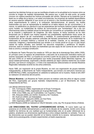 ARTE EN LA EDUCACIÓN BÁSICA REGULAR NIVEL SECUNDARIO Autor: Oscar Jaime MAMANI POCOHUANCA pág. 300
examinar las distintas formas en que se manifiesta el teatro en la actualidad es la manera cómo se
concibe la imagen de realidad representada. Me parece que, a partir de este punto, se puede
conocer con relativa exactitud los motivos principales del cambio. Siempre se ha sostenido que el
teatro es un reflejo de su época, y en estas circunstancias, los proyectos de realidad desarrollados
en escena estarían reflejando lo que ocurre en el entorno y las transformaciones profundas que
viene experimentando la cultura y la civilización latinoamericanas. Al parecer, los modos
tradicionales con que se representaba la realidad en el teatro dejaron de ser convincentes o, al
menos, no satisficieron en plenitud lo que las expectativas del momento histórico habían diseñado
como modelo. La multiplicidad de medios de comunicación que "bombardean" día a día con
informaciones sobre la realidad actual ha terminado por convertirse en competidor serio del teatro
en la creación y legitimación de imágenes. De esta manera, el hecho escénico se ha visto
tensionado por el desafío que implica expandir sus posibilidades significativas hacia zonas de
realidad que dejaron de ser inventariables y medibles. El cuestionamiento generalizado a los
fundamentos de los actuales sistemas culturales del llamado pensamiento de la modernidad ha
relativizado el concepto histórico y racional de la realidad, creando, en su reemplazo, ideas,
creencias, imágenes y representaciones que remiten a un mundo plural en el que no sólo tienen
cabida los textos oficiales, sino también los discursos marginales y periféricos. El desafío,
entonces, está en la tarea de idear una teatralidad que sea capaz de dar cuenta de ese mundo en
toda su ancha y compleja constitución.
La Muestra de Teatro Peruano fue creada en 1974 por idea de la dramaturga Sara Joffré (1935),
en principio como un espacio de presentación y discusión de la producción dramática hecha por
autores nacionales del Perú. La muestra se convirtió a partir de sus giras por ciudades del interior
del país (1978) en un festival participativo que recibe propuestas desde diferentes regiones, sin
apoyo estatal permanente, organizado y llevado adelante por algún colectivo teatral de una ciudad
peruana, que toma el «Carguyoc», e invita a los espectáculos seleccionados en sendas Muestras
Regionales realizadas durante los dos años anteriores.
Hacia 1985, por inspiración de la propia Muestra, se creó una organización de grupos teatrales
independientes, el Movimiento de Teatro Independiente, que tomará una estructura nacional con
el MOTIN-Perú (1990), acompañando en adelante la realización de la muestra. Hasta el año 2007
se realizaron 22 ediciones del encuentro.
Últimas Muestras. Las Muestras de Teatro peruano se realizan cada dos años en alguna ciudad
del Perú, organizadas por grupos teatrales independientes y por el Movimiento de Teatro
Independiente del Perú.
Las últimas ediciones fueron:
o XVI, Yurimaguas (1994), organizada por el Grupo Yurimaguas.
o XVII, Huancayo (1996), organizada por el grupo Barricada.
o XVIII, Lima (1999), org. por Cuatrotablas, Los Tuquitos y Yawar.
o XIX, Arequipa (2000), por Aviñón, Ilusiones y GLT Audaces.
o XX, Huánuco (2002), por Sobretablas.
o XXI, Huamanga - Ayacucho (2005), por Ave Fénix.
o XXII, Cajamarca (2007), por Algovipasar.
La XXIII Muestra (2009) se realizará en Villa El Salvador, Lima, org. Por el grupo Arena y Esteras.
LAS DIRECCIONES DEL TEATRO LATINOAMERICANO ACTUAL. El nuevo teatro que se
posiciona en el ámbito latinoamericano a partir de la década de los sesenta, tendrá como divisa
redefinir los términos de una realidad que se fundamentaba sólo en el poder referencial de la
palabra, ampliando sus dimensiones significativas a otros códigos teatrales no verbales. Tres son
las direcciones que se pueden describir en la historia reciente de la escena latinoamericana: el
teatro de la posvanguardia, el teatro experimental y el teatro espectacular.
 