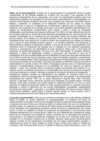 ARTE EN LA EDUCACIÓN BÁSICA REGULAR NIVEL SECUNDARIO Autor: Oscar Jaime MAMANI POCOHUANCA pág. 301
Teatro de la posvanguardia. Al teatro de la posvanguardia le corresponde asumir el papel
"abolicionista" de las poéticas realistas en el teatro, por una parte, y de superador de los
esquemas conservadores de las vanguardias, por la otra. Su característica principal será la de
experimentar estéticas que privilegien la escritura lúdica, autorreferencial y desacralizadora. La
creación teatral seguirá pendiendo del autor quien escribirá sus obras para una doble lectura:
literaria y escénica. La presencia en la traducción escénica de sus textos se dirigirá
preferentemente a velar por la fidelidad de la transcripción, injerencia que no dejará de crear
problemas, por lo general, con el director de la pieza. Las puestas seguirán presentándose en los
lugares de representación acostumbrados como teatros y salas, a cargo de compañías
profesionales y generalmente con auspicio institucional. Por último, el costo relativamente alto de
los montajes impondrá un circuito de comercialización del espectáculo que será asumido por los
sectores acomodados de la sociedad los que terminarán siendo los usuarios preferidos del
servicio artístico. En lo relativo a la concreción escénica misma, este tipo de teatro mantendrá la
textualidad verbal como soporte de la escritura teatral, pero tensionando sus códigos de manera
que el punto de vista escogido autorice ingresar a un territorio lingüístico que trascienda la
referencialidad y relativice el objetivismo histórico y racional del discurso. Sus expedientes más
socorridos serán la fracturación del lenguaje que lo convierte en una expresión agramatical,
arbitraria y autorreferente. Se desintegrará el signo lingüístico dando paso a otros tipos de
relaciones de significante/significado. Se busca con ello "descongelar" el lenguaje cotidiano,
llevándolo a esferas de significación insólitas y sorpresivas. Se instaurará el reino de la
ambigüedad en el que la palabra dejará de ser el referente concreto de la obra para transformarse
en el medio a través del cual se accederá a otros niveles de realidad, ignorados o subvalorados
por la norma teatral anterior. Ante la gravedad y formalidad del mensaje positivista, el nuevo teatro
incorpora el nivel lúdico de la expresión, haciendo de la palabra un elemento capaz de convertir la
referencialidad en parodia e ironía. Por último, el lenguaje se plantea como un mecanismo para
mantener el distanciamiento necesario con el espectador de modo de asegurar su espíritu
vigilante y crítico. Se colocarán sobre el escenario objetos reconocibles pero insertos en un
contexto extraño, no habitual, produciendo en el espectador una reacción que potencia su espíritu
crítico para examinar los valores, creencias y visiones de mundo que le propone la composición.
Experiencias teatrales variadas en Latinoamérica son posibles de enmarcar dentro de la
modalidad de teatro de posvanguardia. En Brasil podemos citar, por ejemplo, a los dramaturgos
encabezados por Antunes Filho con su grupo Macunaima, Augusto Boal, Gian Francesco
Guarneri y Oduvaldo Vianna. Asimismo, autores de la impotancia de Osvaldo Dragún y Ricardo
Talesnik, entre otros, marcarán una factura teatral en Argentina diferente a lo que se venía
haciendo en materia de producción teatral. En Chile surgirá igualmente un vigoroso movimiento
destinado a marcar la diferencia con las normas dramatúrgicas precedentes, sobresaliendo
escritores como Egon Wolff , Jorge Díaz y Luis Alberto Heiremans. Otro tanto ocurrirá en México
donde Emilio Carballido, Adolfo Filipini y Roberto Savater abrirán un nuevo espacio para la
creación dramática que pronto será seguido por otros tantos autores.
Los grupos experimentales. Estos grupos comienzan a emerger por los años setenta, señalando
desde la partida un camino alternativo al posvanguardismo. El programa del teatro de
experimentación se plantea en términos de recuperar la práctica escénica como expresión propia
y auténtica del teatro. Como una manera de definir el campo dentro del cual se manifestará la
actividad teatral, se reafirmará la autonomía del hecho escénico respecto de cualesquiera otras
formas dramáticas. Se empezará por mediatizar, cuando no eliminar, la dependencia con el texto
escrito. El autor se integrará al trabajo de producción del espectáculo o sus funciones serán
asumidas directamente por el propio grupo o alguno de sus integrantes.Se privilegiará el trabajo
actoral en la concepción de la puesta en escena, buscando en su desempeño las formas de
comunicación y de realización histriónica. Inspirados en la idea de la actividad teatral como
resultado de la vinculación colectiva con la práctica escénica, estos grupos latinoamericanos
seguirán muchas de las experiencias acumuladas por los grupos experimentales europeos y
norteamericanos como el Living Theatre, el Teatro Pobre, el Bred and Puppet, el Theatre de
l`Aquiarium, San Francisco Mime Group, el Thèatre du Soleil de Ariane Mnouchkine y otros. Por
 