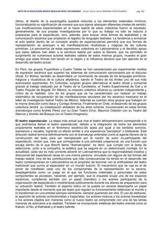 ARTE EN LA EDUCACIÓN BÁSICA REGULAR NIVEL SECUNDARIO Autor: Oscar Jaime MAMANI POCOHUANCA pág. 302
último, el diseño de la escenogafía quedará reducida a los elementos materiales mínimos,
funcionalizando su significación de manera que sus signos abarquen diferentes niveles de sentido.
Las modificaciones experientadas en el hacer teatral de estos colectivos fueron el resultado,
generalmente, de sus propias investigaciones por lo que su trabajo no sólo se reducía a
prepararse para el espectáculo, sino, además, para buscar otras formas de teatralidad y de
comunicación escénica que ampliaran el registro de lenguajes teatrales. La tendencia a enmarcar
el acto teatral dentro de un concepto amplio de espectaculariad permitirá que sus formas de
representación se acerquen a las manifestaciones ritualísticas y mágicas de las culturas
primitivas. La pervivencia de estas expresiones colectivas en Latinoamérica y el decidido apoyo
que estos talleres han dado a la escritura teatral por sobre la literaria, que ha permitido el
surgimiento de numerosos autores teatrales salidos de estos mismos grupos, muestra el gran
arraigo que estas formas han tenido en la región y la influencia decisiva que han ejercido en el
desarrollo del teatro actual.
En Perú, los grupos Yuyachkani y Cuatro Tablas se han caracterizado por experimentar medios
de expresión escénica que superen los sistemas de comunicación sancionados por el discurso
oficial. En Bolivia, también se desarrollará un movimiento de rescate de los lenguajes primitivos,
mágicos y ritualísticos de la cultura altiplánica, siendo el Teatro de los Andes uno de sus más
autorizados exponentes. En Colombia, surgirán grupos alternativos al teatro oficial y comercial
gracias al trabajo realizado por el Teatro de la Candelaria, el Teatro Experimental de Cali y el
Teatro Popular de Bogotá. En México, la creación colectiva refuerza su carácter independiente y
crítico de la realidad. Uno de los grupos que se ha caracterizado por realizar un trabajo
sistemático de recuperación de las manifestaciones seculares del rito escénico mexicano es el
taller de investigación teatral Teatro de México. Además se cuentan otros grupos que trabajan en
la misma dirección como Itaca y Contigo América. Finalmente en Chile, el desarrollo de los grupos
colectivos tendrá su cristalización alrededor de los años ochenta. Incursionarán en estas formas
dramaturgos como Andrés Pérez con su Gran Teatro Circo, Mauricio Celedón con su Teatro del
Silencio y Andrés del Bosque con el Teatro Imaginario.
El teatro espectacular. La etapa más actual que vive el teatro latinoamericano corresponde a lo
que podríamos llamar el teatro espectacular, debido a la integración de todos los elementos
propiamente teatrales en el fenómeno escénico.Se apela por igual a los sentidos sonoros,
expresivos y visuales, logrando un efecto similar a una experiencia "panóptica" o totalizante. Esta
dirección teatral termina definitivamente con el dramaturgo entendido como el agente literario de la
construcción del texto para ser reemplazado por la noción de autor co-participante del
espectáculo, noción que, más que corresponder a una actividad unipersonal, es una función que
encaja dentro de lo que Brecht llama "dramaturgista", es decir, que cumple con la tarea de
seleccionar, junto a la compañía, la estética que se seguirá en un determinado montaje. En la
actualidad, cada vez es más corriente advertir en Latinoamérica que la responsabilidad creativa y
direccional del espectáculo recae en una misma persona, vinculada con alguna de las formas del
trabajo teatral. Una de las contribuciones que más consecuencias ha tenido en el desarrollo del
teatro contemporáneo en Latinoamérica es el propósito de terminar con la artificialidad del teatro
tradicional que sumía al espectador en un mundo ilusorio. El mecanismo que se usa es el de
poner de manifiesto cada uno de los componentes de la representación en la escena,
desplegándolos como un juego en el que las funciones materiales y personales de estos
componentes se pluralizan, haciendo, por ejemplo, que la orquesta ocupe uno de los espacios
escénicos, cumpliendo también con un papel dramático o los actores participando de la
organización del espectáculo o mostrándose públicamente durante los afanes de preparación para
su actuación teatral. También el aspecto lúdico en la puesta en escena desempeña un papel
importante desde el momento que las leyes que regulan su funcionamiento relativizan el mundo y
lo transforman en una entidad siempre cambiante, siempre queriendo ser otra. El uso de disfraces,
la aparición de actores contorsionistas y trapecistas, los actores músicos y los actores travestistas
o los actores objetos son maneras como el nuevo teatro se compromete con una de las tantas
maneras de acercarse a la realidad. También se incorporarán estéticas del teatro oriental como el
Kabuki, el No, el Kathakali y el teatro balinés.
 
