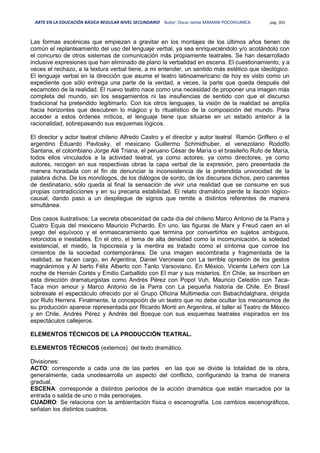 ARTE EN LA EDUCACIÓN BÁSICA REGULAR NIVEL SECUNDARIO Autor: Oscar Jaime MAMANI POCOHUANCA pág. 303
Las formas escénicas que empiezan a gravitar en los montajes de los últimos años tienen de
común el replanteamiento del uso del lenguaje verbal, ya sea enriqueciéndolo y/o acotándolo con
el concurso de otros sistemas de comunicación más propiamente teatrales. Se han desarrollado
inclusive expresiones que han eliminado de plano la verbalidad en escena. El cuestionamiento, y a
veces el rechazo, a la textura verbal tiene, a mi entender, un sentido más estético que ideológico.
El lenguaje verbal en la dirección que asume el teatro latinoamericano de hoy es visto como un
expediente que sólo entrega una parte de la verdad, a veces, la parte que queda después del
escamoteo de la realidad. El nuevo teatro nace como una necesidad de proponer una imagen más
completa del mundo, sin los sesgamientos ni las insufiencias de sentido con que el discurso
tradicional ha pretendido legitimarlo. Con los otros lenguajes, la visión de la realidad se amplía
hacia horizontes que descubren lo mágico y lo ritualístico de la composición del mundo. Para
acceder a estos órdenes míticos, el lenguaje tiene que situarse en un estado anterior a la
racionalidad, sobrepasando sus esquemas lógicos.
El director y actor teatral chileno Alfredo Castro y el director y autor teatral Ramón Griffero o el
argentino Eduardo Pavlosky, el mexicano Guillermo Schmidhuber, el venezolano Rodolfo
Santana, el colombiano Jorge Alé Triana, el peruano César de María o el brasileño Rufo de María,
todos ellos vinculados a la actividad teatral, ya como actores, ya como directores, ya como
autores, recogen en sus respectivas obras la capa verbal de la expresión, pero presentada de
manera horadada con el fin de denunciar la inconsistencia de la pretendida univocidad de la
palabra dicha. De los monólogos, de los diálogos de sordo, de los discursos dichos, pero carentes
de destinatario, sólo queda al final la sensación de vivir una realidad que se consume en sus
propias contradicciones y en su precaria estabilidad. El relato dramático pierde la ilación lógico-
causal, dando paso a un despliegue de signos que remite a distintos referentes de manera
simultánea.
Dos casos ilustrativos: La secreta obscenidad de cada día del chileno Marco Antonio de la Parra y
Cuatro Equis del mexicano Mauricio Pichardo. En uno, las figuras de Marx y Freud caen en el
juego del equívoco y el enmascaramiento que termina por convertirlos en sujetos ambiguos,
retorcidos e inestables. En el otro, el tema de alta densidad como la incomunicación, la soledad
existencial, el miedo, la hipocresía y la mentira es tratado como el síntoma que corroe los
cimientos de la sociedad contemporánea. De una imagen escombrada y fragmentada de la
realidad, se hacen cargo, en Argentina, Daniel Veronese con La terrible opresión de los gestos
magnánimos y Al berto Félix Alberto con Tanto Varsoviano. En México, Vicente Leñero con La
noche de Hernán Cortés y Emilio Carballido con El mar y sus misterios. En Chile, se inscriben en
esta dirección dramaturgistas como Andrés Pérez con Popol Vuh, Mauricio Celedón con Taca-
Taca mon amour y Marco Antonio de la Parra con La pequeña historia de Chile. En Brasil
sobresale el espectáculo ofrecido por el Grupo Oficina Multimedia con Babachdalghara, dirigida
por Rufo Herrera. Finalmente, la concepción de un teatro que no debe ocultar los mecanismos de
su producción aparece representada por Ricardo Monti en Argentina, el taller el Teatro de México
y en Chile, Andrés Pérez y Andrés del Bosque con sus esquemas teatrales inspirados en los
espectáculos callejeros.
ELEMENTOS TÉCNICOS DE LA PRODUCCIÓN TEATRAL.
ELEMENTOS TÉCNICOS (externos) del texto dramático.
Divisiones:
ACTO: corresponde a cada una de las partes en las que se divide la totalidad de la obra,
generalmente, cada unodesarrolla un aspecto del conflicto, configurando la trama de manera
gradual.
ESCENA: corresponde a distintos periodos de la acción dramática que están marcados por la
entrada o salida de uno o más personajes.
CUADRO: Se relaciona con la ambientación física o escenografía. Los cambios escenográficos,
señalan los distintos cuadros.
 