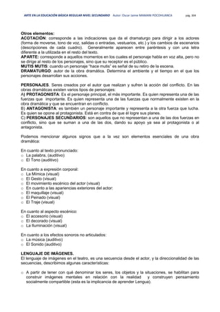 ARTE EN LA EDUCACIÓN BÁSICA REGULAR NIVEL SECUNDARIO Autor: Oscar Jaime MAMANI POCOHUANCA pág. 304
Otros elementos:
ACOTACIÓN: corresponde a las indicaciones que da el dramaturgo para dirigir a los actores
(forma de moverse, tono de voz, salidas o entradas, vestuarios, etc.) y los cambios de escenarios
(descripciones de cada cuadro). Generalmente aparecen entre paréntesis y con una letra
diferente a la utilizada en el resto del texto.
APARTE: corresponde a aquellos momentos en los cuales el personaje habla en voz alta, pero no
se dirige al resto de los personajes, sino que su receptor es el público.
MUTIS MUTIS: cuando un personaje “hace mutis” es señal de su retiro de la escena.
DRAMATURGO: autor de la obra dramática. Determina el ambiente y el tiempo en el que los
personajes desarrollan sus acciones.
PERSONAJES. Seres creados por el autor que realizan y sufren la acción del conflicto. En las
obras dramáticas existen varios tipos de personajes:
A) PROTAGONISTA: Es el personaje principal, el más importante. Es quien representa una de las
fuerzas que importante. Es quien representa una de las fuerzas que normalmente existen en la
obra dramática y que se encuentran en conflicto.
B) ANTAGONISTA: es también un personaje importante y representa a la otra fuerza que lucha.
Es quien se opone al protagonista. Está en contra de que él logre sus planes.
C) PERSONAJES SECUNDARIOS: son aquellos que no representan a una de las dos fuerzas en
conflicto, sino que se suman a una de las dos, dando su apoyo ya sea al protagonista o al
antagonista.
Podemos mencionar algunos signos que a la vez son elementos esenciales de una obra
dramática:
En cuanto al texto pronunciado:
o La palabra, (auditivo)
o El Tono (auditivo)
En cuanto a expresión corporal:
o La Mímica (visual)
o El Gesto (visual)
o El movimiento escénico del actor (visual)
o En cuanto a las apariencias exteriores del actor:
o El maquillaje (visual)
o El Peinado (visual)
o El Traje (visual)
En cuanto al aspecto escénico:
o El accesorio (visual)
o El decorado (visual)
o La Iluminación (visual)
En cuanto a los efectos sonoros no articulados:
o La música (auditivo)
o El Sonido (auditivo)
LENGUAJE DE IMÁGENES.
El lenguaje de imágenes en el teatro, es una secuencia desde el actor, y la direccionalidad de las
secuencias, describimos algunas características:
o A partir de tener con qué denominar los seres, los objetos y la situaciones, se habilitan para
construir imágenes mentales en relación con la realidad y construyen pensamiento
socialmente compartible (esta es la implicancia de aprender Lengua).
 