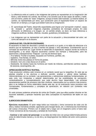 ARTE EN LA EDUCACIÓN BÁSICA REGULAR NIVEL SECUNDARIO Autor: Oscar Jaime MAMANI POCOHUANCA pág. 305
o La diferencia entre el cuento o las imágenes del poema se representan en la imaginación del
lector y sólo tendrán los colores, las formas y los sonidos que él sea capaz de darles y nadie,
sino él mismo, podrá ver “esas” imágenes, aunque el texto esté ilustrado. La historia teatral, en
cambio, es representada por otros, que construirán para el espectador-lector un espacio de
ficción en un tiempo y un lugar que existen fuera de su imaginación.
o El aprendizaje del Teatro, desarrolla capacidades para lograr una “percepción creativa”, capaz
de receptar y generar imágenes originales, portadoras de mensajes propios. En esta
afirmación, la referencia a la imagen, es en sentido amplio, es decir, se hace referencia a
imágenes auditivas, táctiles, olfativas, visuales, gustativas y kinestésicas.
o Las imágenes que se representan son parte de la actuación y direccionalidad del actor, así
como del danzarín en la escena.
LENGUAJE DEL COLOR EN ESCENARIO.
El escenario no debe ser decorado o pintado de acuerdo a un gusto, si no debe de relacionar a la
escena que se representa, ya sea a manera de paisaje u otra naturaleza. Considerando que el
concepto de escenario es: Lugar donde se desarrolla el espectáculo, espacio donde se monta la
escenografía, y se actúa. Algunos escenarios cuentan con trampas y trabuquetes, para las
apariciones y desapariciones “mágicas”. Los hay de diversos tipos:
o A la italiana. Frontal a la platea, equipado con hombros, parrillas, etc.
o Isabelino. Tres frentes, sin telón.
o Bifrontal. Entre dos plateas en forma de gradas.
o Giratorio. Con uno o dos discos en el centro.
o Deslizante. Se desliza hacia los hombros por medio de motores, permitiendo cambios rápidos
de escenas, escenografías, etc.
APRECIACIÓN ESTÉTICA TEATRAL.
Toda producción artística está inmersa en un contexto social que la resignifica. En este eje se
plantea enseñar a los alumnos a disfrutar, percibir, analizar y valorar obras teatrales,
referenciándolas con su contexto. Las apreciaciones y valoraciones estéticas fundamentadas, en
este ciclo, son incipientes y estarán determinadas por las posibilidades de percepción,
contextualización y conceptualización que cada alumno haya desarrollado. Las primeras
apreciaciones partirán de procesos más bien intuitivos, relacionados con su entorno más próximo,
pero si se trabaja en forma sistemática desde este eje, se irá avanzando hacia procesos más
conceptuales, fundamentados y complejos de apreciación, en relación con contextos más
universales.
En este proceso podemos armarnos de cortos de Chaplin, para que ellos puedan inbuirse en las
acciones teatrales y apreciar haciendo que ellos conceptúen la importancia del teatro en sus
vidas.
EJERCICIOS DRAMÁTICOS.
Ejercicios musculares: El actor relaja todos sus músculos y toma conciencia de cada uno de
ellos y realiza maniobras simples: agacharse para recoger llaves, etc. e interioriza los movimientos
del cuerpo (músculos). Primero con el objeto real y luego con el imaginario como si fuera real.
Tomar conciencia de los músculos y variedad de movimiento.
- Caminar o reír como tal personaje: no se debe de imitar sino ver porque determinada persona
anda de determinada manera y no de otra y se desprograman los hábitos del actor como persona
que es.
 