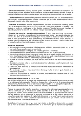 ARTE EN LA EDUCACIÓN BÁSICA REGULAR NIVEL SECUNDARIO Autor: Oscar Jaime MAMANI POCOHUANCA pág. 306
- Ejercicios sensoriales: probar y recordar gustos y manifestar reacciones que acompañan a la
toma de estos sabores. No valen clichés, interiorizar de memoria los gustos y sentirlos. Primero de
manera real y luego de manera imaginaria para que reproduzcamos de memoria esa sensación.
- Trabajar con músicas: se escuchan y se repite la melodía, el ritmo, etc. Oír la misma música e
interiorizarla y oírla imaginariamente también. Si se dice que todos los actores reproduzcan por
donde va la melodía todos deben de coincidir.
- Ejercicios de memoria: recordar fotográficamente las cosas que nos han pasado y evocar
fotográficamente distintos comentarios, sonidos del día... Asistir a espectáculos y contarlos todos
los actores según su versión para oír las distintas versiones. Trabajar la memoria visual por el
recuerdo y aumentar el recuerdo con detalles. Trabajar la atención y concentración.
- Emoción de memoria y transferencia emocional: El actor debe emocionar y conmover y
trabajar con la emoción, controlada con las circunstancias dadas y que pueda observar esa
emoción. Se debe de controlar la emoción para no volverse loco. Debe de haber simultaneidad
entre el sentir y el pensar: el actor sentipiensa y así observamos nuestra propia emoción. La
emoción caótica no vale nada, sólo vale su significado. Emoción con razón. La emoción sin razón
es caos y la razón sin la emoción es pura matemática.
Reglas del Movimiento:
o Un personaje no se debe de mover mientras se está hablando, pero puede beber, etc. ya que
una acción física no se toma como movimiento.
o Los movimientos deben ser limpios, con sencillez, precisión y completos.
o Los cruces siempre por delante del otro actor salvo que sea una situación de huída.
o Los movimientos deben de ser ligeramente curvos: así se controla la posición final del actor. La
curva si es hacia el frente, la posición final del actor es más fuerte respecto de quien se mueve.
Curva con concavidad al fondo al contrario (ver por fotocopias).
o Se debe de iniciar el movimiento con el pie que está más cerca del sitio adonde va a dirigirse el
actor.
o Cuando un personaje entra en escena (on) debe entrar hablando o hacerlo rápidamente nada
más entrar (excepción).
o Cuando un actor abandona la escena (mutis) debe de decir sus dos últimas líneas cerca de
donde va a irse.
o Dos personajes no deben moverse al mismo tiempo y mucho si van en igual dirección o en
direcciones opuestas.
o Cuando un grupo grande de personas se mueven en una dirección conviene crear en unos
pocos un movimiento contrario.
IMPROVISACIÓN INDIVIDUAL Y COLECTIVA.
Uno de los grandes campos de trabajo que necesariamente ha de abordar la persona que se inicia
en la práctica de la Improvisación Teatral, es el desarrollo y entrenamiento de su espontaneidad.
Este elemento, herramienta clave de la técnica de Improvisación, es en gran parte responsable de
que el Teatro de Improvisación sea un Teatro vivo, peculiar y sorprendente.
Trabajar la espontaneidad significa aprender a no censurar las primeras respuestas de la mente
ante los estímulos que el improvisador recibe, aprender a decir “sí” a los impulsos de la
imaginación. Se trata de un proceso por el cual el improvisador va gozando cada vez de más
libertad, abriendo así el camino de la sorpresa: sorprenderse a uno mismo, sorprender al
compañero, sorprender al público. El inglés Keith Johnstone, en su obra “Impro”. La improvisación
y el teatro”, hacen una certera y atractiva exposición sobre en qué consiste y a qué nos lleva la
espontaneidad en el Teatro de Improvisación.
No se trata, ni mucho menos, de que cada improvisador se deje llevar, únicamente, por aquello
que le viene a la cabeza en cada momento. Si es importante que el improvisador aprenda a
 