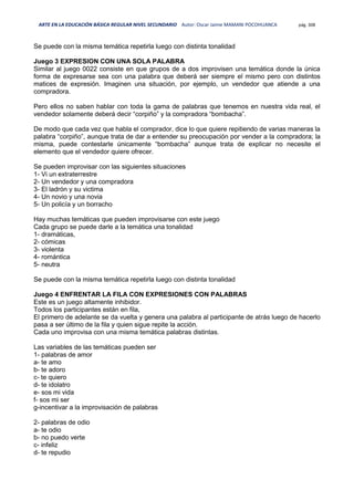 ARTE EN LA EDUCACIÓN BÁSICA REGULAR NIVEL SECUNDARIO Autor: Oscar Jaime MAMANI POCOHUANCA pág. 308
Se puede con la misma temática repetirla luego con distinta tonalidad
Juego 3 EXPRESION CON UNA SOLA PALABRA
Similar al juego 0022 consiste en que grupos de a dos improvisen una temática donde la única
forma de expresarse sea con una palabra que deberá ser siempre el mismo pero con distintos
matices de expresión. Imaginen una situación, por ejemplo, un vendedor que atiende a una
compradora.
Pero ellos no saben hablar con toda la gama de palabras que tenemos en nuestra vida real, el
vendedor solamente deberá decir “corpiño” y la compradora “bombacha”.
De modo que cada vez que habla el comprador, dice lo que quiere repitiendo de varias maneras la
palabra “corpiño”, aunque trata de dar a entender su preocupación por vender a la compradora; la
misma, puede contestarle únicamente “bombacha” aunque trata de explicar no necesite el
elemento que el vendedor quiere ofrecer.
Se pueden improvisar con las siguientes situaciones
1- Vi un extraterrestre
2- Un vendedor y una compradora
3- El ladrón y su victima
4- Un novio y una novia
5- Un policía y un borracho
Hay muchas temáticas que pueden improvisarse con este juego
Cada grupo se puede darle a la temática una tonalidad
1- dramáticas,
2- cómicas
3- violenta
4- romántica
5- neutra
Se puede con la misma temática repetirla luego con distinta tonalidad
Juego 4 ENFRENTAR LA FILA CON EXPRESIONES CON PALABRAS
Este es un juego altamente inhibidor.
Todos los participantes están en fila,
El primero de adelante se da vuelta y genera una palabra al participante de atrás luego de hacerlo
pasa a ser último de la fila y quien sigue repite la acción.
Cada uno improvisa con una misma temática palabras distintas.
Las variables de las temáticas pueden ser
1- palabras de amor
a- te amo
b- te adoro
c- te quiero
d- te idolatro
e- sos mi vida
f- sos mi ser
g-incentivar a la improvisación de palabras
2- palabras de odio
a- te odio
b- no puedo verte
c- infeliz
d- te repudio
 