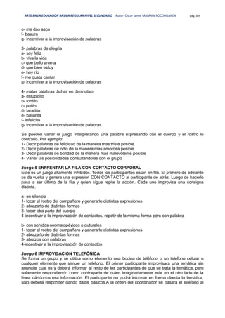 ARTE EN LA EDUCACIÓN BÁSICA REGULAR NIVEL SECUNDARIO Autor: Oscar Jaime MAMANI POCOHUANCA pág. 309
e- me das asco
f- basura
g- incentivar a la improvisación de palabras
3- palabras de alegría
a- soy feliz
b- viva la vida
c- que bello aroma
d- que bien estoy
e- hoy río
f- me gusta cantar
g- incentivar a la improvisación de palabras
4- malas palabras dichas en diminutivo
a- estupidito
b- tontito
c- putito
d- taradito
e- basurita
f- infelicito
g- incentivar a la improvisación de palabras
Se pueden variar el juego interpretando una palabra expresando con el cuerpo y el rostro lo
contrario. Por ejemplo:
1- Decir palabras de felicidad de la manera mas triste posible
2- Decir palabras de odio de la manera mas amorosa posible
3- Decir palabras de bondad de la manera mas malevolente posible
4- Variar las posibilidades consultándolas con el grupo
Juego 5 ENFRENTAR LA FILA CON CONTACTO CORPORAL
Este es un juego altamente inhibidor. Todos los participantes están en fila. El primero de adelante
se da vuelta y genera una expresión CON CONTACTO al participante de atrás. Luego de hacerlo
pasa a ser último de la fila y quien sigue repite la acción. Cada uno improvisa una consigna
distinta.
a- en silencio
1- tocar el rostro del compañero y generarle distintas expresiones
2- abrazarlo de distintas formas
3- tocar otra parte del cuerpo
4-incentivar a la improvisación de contactos, repetir de la misma forma pero con palabra
b- con sonidos onomatopéyicos o guturales
1- tocar el rostro del compañero y generarle distintas expresiones
2- abrazarlo de distintas formas
3- abrazos con palabras
4-incentivar a la improvisación de contactos
Juego 6 IMPROVISACION TELEFÓNICA
Se forma un grupo y se utiliza como elemento una bocina de teléfono o un teléfono celular o
cualquier elemento que simule un teléfono. El primer participante improvisara una temática sin
anunciar cual es y deberá informar al resto de los participantes de que se trata la temática, pero
solamente respondiendo como contraparte de quien imaginariamente este en el otro lado de la
línea dándonos esa información. El participante no podrá informar en forma directa la temática,
solo deberá responder dando datos básicos.A la orden del coordinador se pasara el teléfono al
 