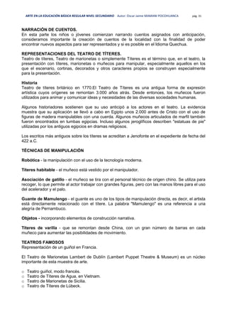ARTE EN LA EDUCACIÓN BÁSICA REGULAR NIVEL SECUNDARIO Autor: Oscar Jaime MAMANI POCOHUANCA pág. 31
NARRACIÓN DE CUENTOS.
En esta parte los niños o jóvenes comienzan narrando cuentos asignados con anticipación,
consideramos importante la creación de cuentos de la localidad con la finalidad de poder
encontrar nuevos aspectos para ser representados y si es posible en el Idioma Quechua.
REPRESENTACIONES DEL TEATRO DE TÍTERES.
Teatro de títeres, Teatro de marionetas o simplemente Títeres es el término que, en el teatro, la
presentación con títeres, marionetas o muñecos para manipular, especialmente aquellos en los
que el escenario, cortinas, decorados y otros caracteres propios se construyen especialmente
para la presentación.
Historia
Teatro de títeres británico en 1770.El Teatro de Títeres es una antigua forma de expresión
artística cuyos orígenes se remontan 3.000 años atrás. Desde entonces, los muñecos fueron
utilizados para animar y comunicar ideas y necesidades de las diversas sociedades humanas.
Algunos historiadores sostienen que su uso anticipó a los actores en el teatro. La evidencia
muestra que su aplicación se llevó a cabo en Egipto unos 2.000 antes de Cristo con el uso de
figuras de madera manipulables con una cuerda. Algunos muñecos articulados de marfil también
fueron encontrados en tumbas egipcias. Incluso algunos jeroglíficos describen "estatuas de pie"
utilizadas por los antiguos egipcios en dramas religiosos.
Los escritos más antiguos sobre los títeres se acreditan a Jenofonte en el expediente de fecha del
422 a.C.
TÉCNICAS DE MANIPULACIÓN
Robótica - la manipulación con el uso de la tecnología moderna.
Títeres habitable - el muñeco está vestido por el manipulador.
Asociación de gatillo - el muñeco se tira con el personal técnico de origen chino. Se utiliza para
recoger, lo que permite al actor trabajar con grandes figuras, pero con las manos libres para el uso
del acelerador y el palo.
Guante de Mamulengo - el guante es uno de los tipos de manipulación directa, es decir, el artista
está directamente relacionado con el títere. La palabra "Mamulengo" es una referencia a una
alegría de Pernambuco.
Objetos - incorporando elementos de construcción narrativa.
Títeres de varilla - que se remontan desde China, con un gran número de barras en cada
muñeco para aumentar las posibilidades de movimiento.
TEATROS FAMOSOS
Representación de un guiñol en Francia.
El Teatro de Marionetas Lambert de Dublín (Lambert Puppet Theatre & Museum) es un núcleo
importante de esta muestra de arte.
o Teatro guiñol, modo francés.
o Teatro de Títeres de Agua, en Vietnam.
o Teatro de Marionetas de Sicilia.
o Teatro de Títeres de Lübeck.
 