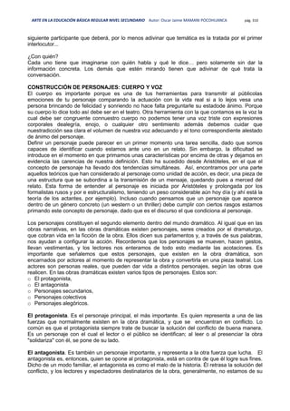 ARTE EN LA EDUCACIÓN BÁSICA REGULAR NIVEL SECUNDARIO Autor: Oscar Jaime MAMANI POCOHUANCA pág. 310
siguiente participante que deberá, por lo menos adivinar que temática es la tratada por el primer
interlocutor...
¿Con quién?
Cada uno tiene que imaginarse con quién habla y qué le dice… pero solamente sin dar la
información concreta. Los demás que estén mirando tienen que adivinar de qué trata la
conversación.
CONSTRUCCIÓN DE PERSONAJES: CUERPO Y VOZ
El cuerpo es importante porque es una de tus herramientas para transmitir al públicolas
emociones de tu personaje comparando la actuación con la vida real si a lo lejos vesa una
persona brincando de felicidad y sonriendo no hace falta preguntarle su estadode ánimo. Porque
su cuerpo lo dice todo así debe ser en el teatro. Otra herramienta con la que contamos es la voz la
cual debe ser congruente connuestro cuerpo no podemos tener una voz triste con expresiones
corporales dealegría, enojo, o cualquier otro sentimiento además debemos cuidar que
nuestradicción sea clara el volumen de nuestra voz adecuando y el tono correspondiente alestado
de ánimo del personaje.
Definir un personaje puede parecer en un primer momento una tarea sencilla, dado que somos
capaces de identificar cuando estamos ante uno en un relato. Sin embargo, la dificultad se
introduce en el momento en que primamos unas características por encima de otras y dejamos en
evidencia las carencias de nuestra definición. Esto ha sucedido desde Aristóteles, en el que el
concepto de personaje ha llevado dos tendencias simultáneas. Así, encontramos por una parte
aquellos teóricos que han considerado al personaje como unidad de acción, es decir, una pieza de
una estructura que se subordina a la transmisión de un mensaje, quedando pues a merced del
relato. Esta forma de entender al personaje es iniciada por Aristóteles y prolongada por los
formalistas rusos y por e estructuralismo, teniendo un peso considerable aún hoy día (y ahí está la
teoría de los actantes, por ejemplo). Incluso cuando pensamos que un personaje que aparece
dentro de un género concreto (un western o un thriller) debe cumplir con ciertos rasgos estamos
primando este concepto de personaje, dado que es el discurso el que condiciona al personaje.
Los personajes constituyen el segundo elemento dentro del mundo dramático. Al igual que en las
obras narrativas, en las obras dramáticas existen personajes, seres creados por el dramaturgo,
que cobran vida en la ficción de la obra. Ellos dicen sus parlamentos y, a través de sus palabras,
nos ayudan a configurar la acción. Recordemos que los personajes se mueven, hacen gestos,
llevan vestimentas, y los lectores nos enteramos de todo esto mediante las acotaciones. Es
importante que señalemos que estos personajes, que existen en la obra dramática, son
encarnados por actores al momento de representar la obra y convertirla en una pieza teatral. Los
actores son personas reales, que pueden dar vida a distintos personajes, según las obras que
realicen. En las obras dramáticas existen varios tipos de personajes. Estos son:
o El protagonista,
o El antagonista
o Personajes secundarios,
o Personajes colectivos
o Personajes alegóricos.
El protagonista. Es el personaje principal, el más importante. Es quien representa a una de las
fuerzas que normalmente existen en la obra dramática, y que se encuentran en conflicto. Lo
común es que el protagonista siempre trate de buscar la solución del conflicto de buena manera.
Es un personaje con el cual el lector o el público se identifican; al leer o al presenciar la obra
"solidariza" con él, se pone de su lado.
El antagonista. Es también un personaje importante, y representa a la otra fuerza que lucha. El
antagonista es, entonces, quien se opone al protagonista, está en contra de que él logre sus fines.
Dicho de un modo familiar, el antagonista es como el malo de la historia. Él retrasa la solución del
conflicto, y los lectores y espectadores destinatarios de la obra, generalmente, no estamos de su
 