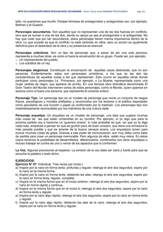 ARTE EN LA EDUCACIÓN BÁSICA REGULAR NIVEL SECUNDARIO Autor: Oscar Jaime MAMANI POCOHUANCA pág. 311
lado, no queremos que triunfe. Parejas famosas de protagonistas y antagonistas son, por ejemplo,
Batman y el Guasón.
Personajes secundarios. Son aquellos que no representan una de las dos fuerzas en conflicto,
sino que se suman a una de las dos, dando su apoyo ya sea al protagonista o al antagonista. No
hay que creer que por ser secundarios, estos personajes tienen menos importancia dentro de la
obra. Lo que sucede es que el conflicto no está centrado en ellos, pero su acción es igualmente
definitiva para el desenlace de la obra y su presencia es esencial.
Personajes colectivos. Son un tipo de personaje que, a pesar de ser una sola persona,
representa a muchas otras; es como si fuera la encarnación de un grupo. Puede ser, por ejemplo,
o Un representante del pueblo,
o Los súbditos de un rey.
Personajes alegóricos. Constituyen la encarnación de aquellas cosas abstractas, que no son
personas. Evidentemente, estos son personajes simbólicos, a los que se les dan las
características de aquellas cosas a las que representan. Esto ocurre en aquellas obras donde
participan como personajes La Primavera, por ejemplo, o La Muerte, representada como una
mujer vestida de negro, que aparece de pronto. En una famosa obra dramática denominada El
Gran Teatro del Mundo intervienen varios de estos personajes, como el Mundo, quien aparece en
escena como si fuera una persona, que representa al universo entero.
Personaje Tipo. Un personaje tipo es un modelo de personaje que reúne un conjunto de rasgos
físicos, psicológicos y morales prefijados y reconocidos por los lectores o el público espectador
como peculiares de una función o papel ya conformado por la tradición. Los personajes tipo son
instantáneamente reconocibles por los miembros de una cultura dada.
Personaje arquetipo. Un arquetipo es un modelo de personaje, una idea que sugiere muchas
más cosas de las que están contenidas en su nombre. Por ejemplo, si yo digo que para la
próxima partida voy a hacerme un 'guerrero enano', lo más probable es que, sin que yo te diga
nada más, empieces a pensar en que es gruñón pero de buen corazón, que tiene una armadura lo
más pesada posible y que es amante de la buena cerveza enana. Los arquetipos sirven para
evocar muchas cosas de golpe. Gracias a ese poder de comunicación, son muy útiles como base
de partida para crear un personaje memorable. Pero algunos de ellos están muy vistos. En estos
casos tenemos la posibilidad de desarrollarlos, diferenciarlos, combinarlos con otros arquetipos o
incluso trabajar en contra de uno o varios de los aspectos que lo conforman.
La Voz. Algunas precisiones al respecto: La emisión de la voz debe ser clara y fuerte para que se
escuche la palabra o texto dicho.
EJERCICIOS:
Ejercicio N° 01: Individual. Tres veces por inciso.)
a) Inspire por la nariz en forma lenta, profunda y regular; retenga el aire dos segundos; espire por
la nariz en la misma forma.
b) Inspire por la nariz en forma lenta, dilatando las alas; retenga el aire dos segundos; espire por
la nariz en forma lenta, regular, completa.
c) Inspire en la misma forma que en el inciso anterior, retenga el aire dos segundos; espire por la
nariz en forma rápida y continua.
d) Inspire en la misma forma que en el inciso b; retenga el aire dos segundos; espire por la nariz
en forma lenta y regular.
e) Inspire por la nariz algo rápido; retenga el aire dos segundos; espire por la nariz en forma lenta
y regular.
f) Inspire por la nariz algo rápido, dilatando las alas de la nariz; retenga el aire dos segundos;
espire por la nariz en forma lenta y regular.
 