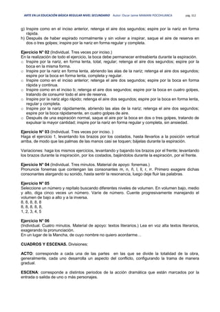 ARTE EN LA EDUCACIÓN BÁSICA REGULAR NIVEL SECUNDARIO Autor: Oscar Jaime MAMANI POCOHUANCA pág. 312
g) Inspire como en el inciso anterior, retenga el aire dos segundos; espire por la nariz en forma
rápida.
h) Después de haber espirado normalmente y sin volver a inspirar, saque el aire de reserva en
dos o tres golpes; inspire por la nariz en forma regular y completa.
Ejercicio N° 02 (Individual. Tres veces por inciso.)
En la realización de todo el ejercicio, la boca debe permanecer entreabierta durante la espiración.
o Inspire por la nariz, en forma lenta, total, regular; retenga el aire dos segundos; espire por la
boca en la misma forma.
o Inspire por la nariz en forma lenta, abriendo las alas de la nariz; retenga el aire dos segundos;
espire por la boca en forma lenta, completa y regular.
o Inspire como en el inciso anterior; retenga el aire dos segundos; espire por la boca en forma
rápida y continua.
o Inspire como en el inciso b; retenga el aire dos segundos; espire por la boca en cuatro golpes,
tratando de consumir todo el aire de reserva.
o Inspire por la nariz algo rápido; retenga el aire dos segundos; espire por la boca en forma lenta,
regular y completa.
o Inspire por la nariz rápidamente, abriendo las alas de la nariz; retenga el aire dos segundos;
espire por la boca rápidamente, en cuatro golpes de aire.
o Después de una espiración normal, saque el aire por la boca en dos o tres golpes, tratando de
expulsar la mayor cantidad; inspire por la nariz en forma regular y completa, sin ansiedad.
Ejercicio N° 03 (Individual. Tres veces por inciso. )
Haga el ejercicio 1, levantando los brazos por los costados, hasta llevarlos a la posición vertical
arriba, de modo que las palmas de las manos casi se toquen; bájelas durante la espiración.
Variaciones: haga los mismos ejercicios, levantando y bajando los brazos por el frente; levantando
los brazos durante la inspiración, por los costados, bajándolos durante la espiración, por el frente.
Ejercicio N° 04 (Individual. Tres minutos. Material de apoyo: fonemas.)
Pronuncie fonemas que contengan las consonantes m, n, ñ, l, ll, r, rr. Primero exagere dichas
consonantes alargando su sonido, hasta sentir la resonancia, luego deje fluir las palabras.
Ejercicio N° 05
Seleccione un número y repítalo buscando diferentes niveles de volumen. En volumen bajo, medio
y alto, diga cinco veces un número. Varíe de número. Cuente progresivamente manejando el
volumen de bajo a alto y a la inversa.
8, 8, 8, 8, 8
8, 8, 8, 8, 8,
1, 2, 3, 4, 5
Ejercicio N° 06
(Individual. Cuatro minutos. Material de apoyo: textos literarios.) Lea en voz alta textos literarios,
exagerando la pronunciación.
En un lugar de la Mancha, de cuyo nombre no quiero acordarme…
CUADROS Y ESCENAS. Divisiones:
ACTO: corresponde a cada una de las partes en las que se divide la totalidad de la obra,
generalmente, cada uno desarrolla un aspecto del conflicto, configurando la trama de manera
gradual.
ESCENA: corresponde a distintos periodos de la acción dramática que están marcados por la
entrada o salida de uno o más personajes.
 