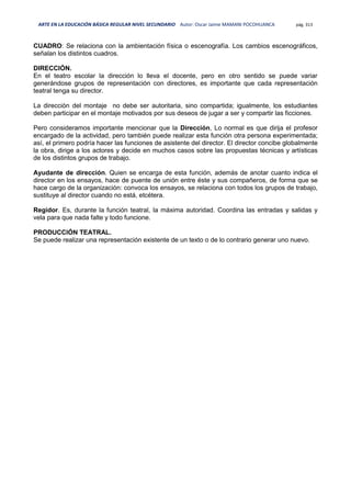 ARTE EN LA EDUCACIÓN BÁSICA REGULAR NIVEL SECUNDARIO Autor: Oscar Jaime MAMANI POCOHUANCA pág. 313
CUADRO: Se relaciona con la ambientación física o escenografía. Los cambios escenográficos,
señalan los distintos cuadros.
DIRECCIÓN.
En el teatro escolar la dirección lo lleva el docente, pero en otro sentido se puede variar
generándose grupos de representación con directores, es importante que cada representación
teatral tenga su director.
La dirección del montaje no debe ser autoritaria, sino compartida; igualmente, los estudiantes
deben participar en el montaje motivados por sus deseos de jugar a ser y compartir las ficciones.
Pero consideramos importante mencionar que la Dirección, Lo normal es que dirija el profesor
encargado de la actividad, pero también puede realizar esta función otra persona experimentada;
así, el primero podría hacer las funciones de asistente del director. El director concibe globalmente
la obra, dirige a los actores y decide en muchos casos sobre las propuestas técnicas y artísticas
de los distintos grupos de trabajo.
Ayudante de dirección. Quien se encarga de esta función, además de anotar cuanto indica el
director en los ensayos, hace de puente de unión entre éste y sus compañeros, de forma que se
hace cargo de la organización: convoca los ensayos, se relaciona con todos los grupos de trabajo,
sustituye al director cuando no está, etcétera.
Regidor. Es, durante la función teatral, la máxima autoridad. Coordina las entradas y salidas y
vela para que nada falte y todo funcione.
PRODUCCIÓN TEATRAL.
Se puede realizar una representación existente de un texto o de lo contrario generar uno nuevo.
 