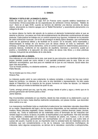 ARTE EN LA EDUCACIÓN BÁSICA REGULAR NIVEL SECUNDARIO Autor: Oscar Jaime MAMANI POCOHUANCA pág. 314
3. DANZA:
TÉCNICA Y ESTILO DE LA DANZA CLÁSICA.
Estilo de danza que nace en el siglo XVI en Francia como soporte estético basándose en
movimientos rítmico-corporales de los espectáculos de exhibición mímica llamados “Ballets de
cour”. Será en el siglo XVIII, cuando se termine de delimitar una técnica concreta de danza
clásica, alcanzando su máximo apogeo con el “Ballet Romántico” y ascendiendo plenamente a la
categoría de arte.
La danza clásica ha hecho del estudio de la postura el elemento fundamental sobre el que se
asienta su técnica. Los pasos son fruto del encadenamiento de diferentes combinaciones de estas
posturas. Cada postura se trabaja con un control corporal muy riguroso, incidiendo en la precisión
de cada contracción muscular, con el fin de conseguir el efecto óptico deseado, que normalmente
suele ser de apariencia etérea y de facilidad en la acción. En la escuela, sería impensable y
desaconsejado el trabajo de una técnica pura de danza clásica en toda su extensión. Sin
embargo, el trabajo de ciertos elementos, como el control corporal en determinadas posiciones y
posturas básicas, incidiendo en los aspectos de equilibrio, bienestar y economía, puede ser
positivo y transferible a la ejecución de otros estilos de danza más libres y a otras prácticas
motoras, incluyendo las actividades de la vida diaria.
LA MÁSCARA EN LA DANZA.
Una máscara es una cobertura de la cara, que quien la usa comunica una identidad diferente a la
propia; también puede ser como retrato o una pantalla protectora para la cara. Esta es una
definición enciclopédica, que dice poco en realidad de lo que es una máscara. Quizá estas dos
sean más elocuentes:
"Con la mirada perdida y no obstante existente. . . siendo y no siendo”
Pablo Neruda.
"Es la mirada que no mira y mira"
Octavio Paz.
La máscara puede cubrir la cara solamente, la cabeza completa, o incluso las hay que cubren
hasta los hombros. La máscara, la otra cara, la otra identidad o representación, ha sido usada
desde el Paleolítico por la mayoría de los grupos humanos en todas las épocas. La máscara
disfraza, oculta y/o revela la identidad de quien la usa.
"Lento, amargo animal que soy, que he sido, amargo desde el polvo y agua y viento que en la
primera generación del hombre pedía a Dios”
Jaime Sabines.
Hay innumerables variedades en sus diseños, desde los más simples en su elaboración y que se
sostienen con la mano, hasta diseños realmente complicados, con piezas móviles que esconden
otros rostros a su vez.
Los mascareros manifiestan toda su creatividad al seleccionar los materiales naturales disponibles
en su medio. Dependiendo del lugar y de los recursos disponibles, se han realizado máscaras de
madera, fibras naturales vegetales, hueso, obsidiana, metales y piedras diversas, pieles, plumas,
conchas, etc. Tanto el tratamiento de los materiales como el terminado de las máscaras han
variado según la cultura, la época, el pueblo, la espiritualidad y sus significados. Han sido sencillas
o muy talladas y elaboradas con adornos de mosaicos de piedra, oro, huesos, o de un sólo
material. Las máscaras, generalmente van acompañadas con un atuendo que cubre todo el
cuerpo del usuario. Cuando es así, es importante notar la variedad tanto de materiales como de
símbolos, que son complementarios a los de la máscara. Los elementos morfológicos de
máscaras, salvo algunas excepciones, se derivan de la naturaleza: zoomorfas o antropomorfas.
 