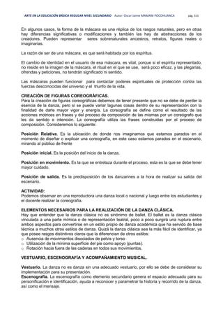 ARTE EN LA EDUCACIÓN BÁSICA REGULAR NIVEL SECUNDARIO Autor: Oscar Jaime MAMANI POCOHUANCA pág. 315
En algunos casos, la forma de la máscara es una réplica de los rasgos naturales, pero en otras
hay diferencias significativas o modificaciones y también las hay de abstracciones de los
creadores. Pueden representar seres sobrenaturales ancestros, retratos, figuras reales o
imaginarias.
La razòn de ser de una máscara, es que será habitada por los espíritus.
El cambio de identidad en el usuario de esa máscara, es vital, porque si el espíritu representado,
no reside en la imagen de la máscara, el ritual en el que se use, será poco eficaz, y las plegarias,
ofrendas y peticiones, no tendrán significado ni sentido.
Las máscaras pueden funcionar para contactar poderes espirituales de protección contra las
fuerzas desconocidas del universo y el triunfo de la vida.
CREACIÓN DE FIGURAS COREOGRÁFICAS.
Para la creación de figuras coreográficas debemos de tener presente que no se debe de perder la
esencia de la danza, pero si se puede variar lagunas cosas dentro de su representación con la
finalidad de darle mayor vigor y energía. La coreografía se define como el resultado de las
acciones motrices en frases y del proceso de composición de las mismas por un coreógrafo que
les da sentido e intención. La coreografía utiliza las frases construidas por el proceso de
composición. Consideremos lo siguiente:
Posición Relativa. Es la ubicación de donde nos imaginamos que estamos parados en el
momento de diseñar o explicar una coreografía, en este caso estamos parados en el escenario,
mirando al público de frente
Posición inicial. Es la posición del inicio de la danza.
Posición en movimiento. Es la que se entrelaza durante el proceso, esta es la que se debe tener
mayor cuidado.
Posición de salida. Es la predisposición de los danzarines a la hora de realizar su salida del
escenario.
ACTIVIDAD:
Podemos observar en una reproductora una danza local o nacional y luego entre los estudiantes y
el docente realizar la coreografía.
ELEMENTOS NECESARIOS PARA LA REALIZACIÓN DE LA DANZA CLÁSICA.
Hay que entender que la danza clásica no es sinónimo de ballet. El ballet es la danza clásica
vinculada a una parte mímica o de representación teatral, poco a poco surgirá una ruptura entre
ambos aspectos para convertirse en un estilo propio de danza académica que ha servido de base
técnica a muchos otros estilos de danza. Quizá la danza clásica sea la más fácil de identificar, ya
que posee rasgos distintivos claros que la diferencian de otros estilos:
o Ausencia de movimientos disociados de pelvis y torso
o Utilización de la mínima superficie del pie como apoyo (puntas).
o Rotación hacia fuera de las caderas en todos sus movimientos.
VESTUARIO, ESCENOGRAFÍA Y ACOMPAÑAMIENTO MUSICAL.
Vestuario. La danza no es danza sin una adecuado vestuario, por ello se debe de considerar su
implementación para su presentación.
Escenografía. La escenografía como elemento secundario genera el espacio adecuado para su
personificación e identificación, ayuda a reconocer y parametrar la historia y recorrido de la danza,
así como el mensaje.
 