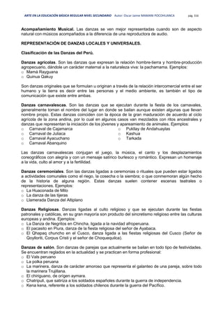 ARTE EN LA EDUCACIÓN BÁSICA REGULAR NIVEL SECUNDARIO Autor: Oscar Jaime MAMANI POCOHUANCA pág. 316
Acompañamiento Musical. Las danzas se ven mejor representadas cuando son de aspecto
natural con músicos acompañados a la diferencia de una reproductora de audio.
REPRESENTACIÓN DE DANZAS LOCALES Y UNIVERSALES.
Clasificación de las Danzas del Perú.
Danzas agrícolas. Son las danzas que expresan la relación hombre-tierra y hombre-producción
agropecuario, dándole un carácter maternal a la naturaleza viva: la pachamama. Ejemplos:
o Mamá Rayguana
o Quinua Qakuy
Son danzas originales que se formulan u originan a través de la relación intercomercial entre el ser
humano y la tierra es decir entre las personas y el medio ambiente, es también el tipo de
comunicación que existe entre ambas.
Danzas carnavalescas. Son las danzas que se ejecutan durante la fiesta de los carnavales,
generalmente toman el nombre del lugar en donde se bailan aunque existen algunas que llevan
nombre propio. Estas danzas coinciden con la época de la gran maduración de acuerdo al ciclo
agrícola de la zona andina, por lo cual en algunos casos van mezclados con ritos ancestrales y
danzas que representan la iniciación de los jóvenes y apareamiento de animales. Ejemplos:
o Carnaval de Cajamarca
o Carnaval de Juliaca
o Carnaval Ayacuchano
o Carnaval Abanquino
o Pukllay de Andahuaylas
o Kashua
o Tarkada
Las danzas carnavalescas conjugan el juego, la música, el canto y los desplazamientos
coreográficos con alegría y con un mensaje satírico burlesco y romántico. Expresan un homenaje
a la vida, culto al amor y a la fertilidad.
Danzas ceremoniales. Son las danzas ligadas a ceremonias o rituales que pueden estar ligados
a actividades comunales como el riego, la cosecha o la siembra; o que conmemoran algún hecho
de la historia de alguna región. Estas danzas suelen contener escenas teatrales o
representaciones. Ejemplos:
o La Huaconada de Mito
o La danza de las tijeras
o Llamerada Danza del Altiplano
Danzas Religiosas. Danzas ligadas al culto religioso y que se ejecutan durante las fiestas
patronales y católicas, en su gran mayoría son producto del sincretismo religioso entre las culturas
europeas y andina. Ejemplos:
o La Danza de Negritos en Chincha, ligada a la navidad afroperuana.
o El pacasito en Piura, danza de la fiesta religiosa del señor de Ayabaca.
o El Qhapaq chuncho en el Cusco, danza ligada a las fiestas religiosas del Cusco (Señor de
Qoylloriti, Corpus Cristi y el señor de Choquequilca).
Danzas de salón. Son danzas de parejas que actualmente se bailan en todo tipo de festividades.
Se encuentran reglados en la actualidad y se practican en forma profesional:
o El Vals peruano
o La polka peruana
o La marinera, danza de carácter amoroso que representa el galanteo de una pareja, sobre todo
la marinera Trujillana.
o El chiriguano, de orígen aymara.
o Chatripuli, que satiriza a los soldados españoles durante la guerra de independencia.
o Kena kena, referente a los soldados chilenos durante la guerra del Pacífico.
 